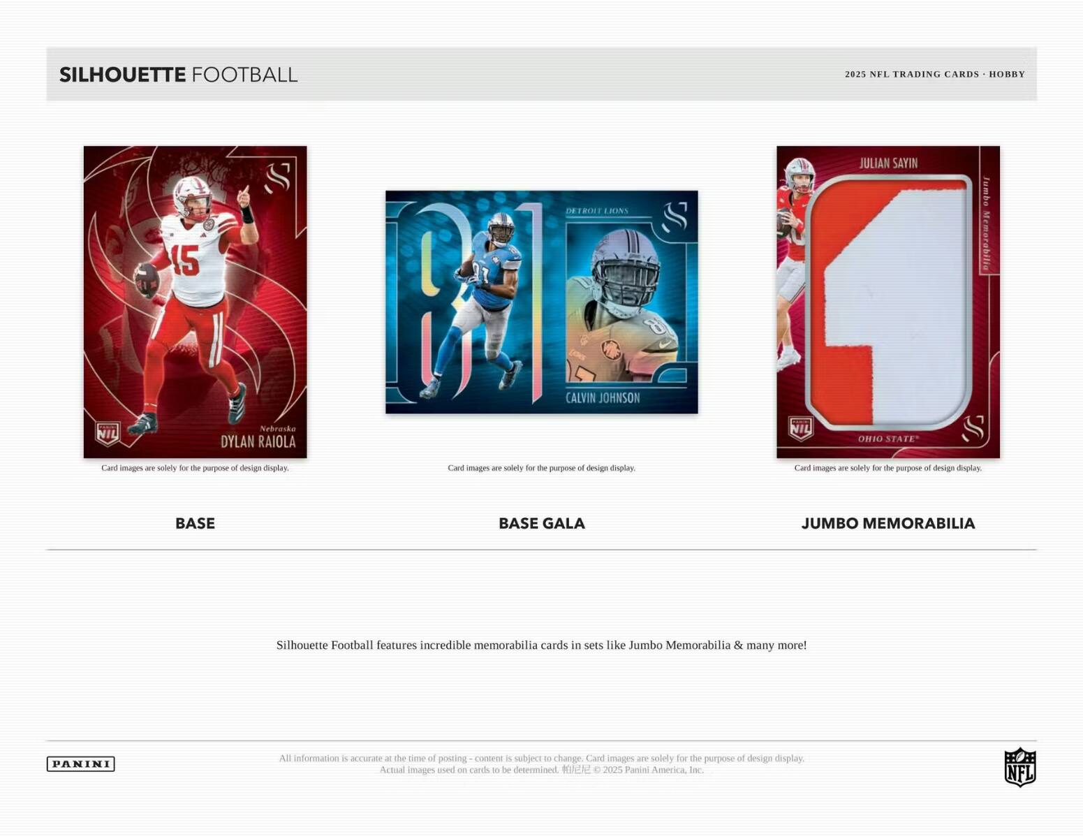SILHOUETTE FOOTBALL  
20% NFL TRADING CARDS HOBBY  

15  
Nebraska  
DYLAN RAIOLA  
Card images are solely for the purpose of design display.  

DETROIT LIONS  
CALVIN JOHNSON  
Card images are solely for the purpose of design display.  

JULIAN SAYIN  
OHIO STATE  
Card images are solely for the purpose of design display.  

BASE  
BASE GALA  
JUMBO MEMORABILIA  

Silhouette Football features incredible memorabilia cards in sets like Jumbo Memorabilia & many more!  

All information is accurate at the time of posting - content is subject to change. Card images are solely for the purpose of design display. Actual images used on cards to be determined.  
© 2025 Panini America, Inc. NFL