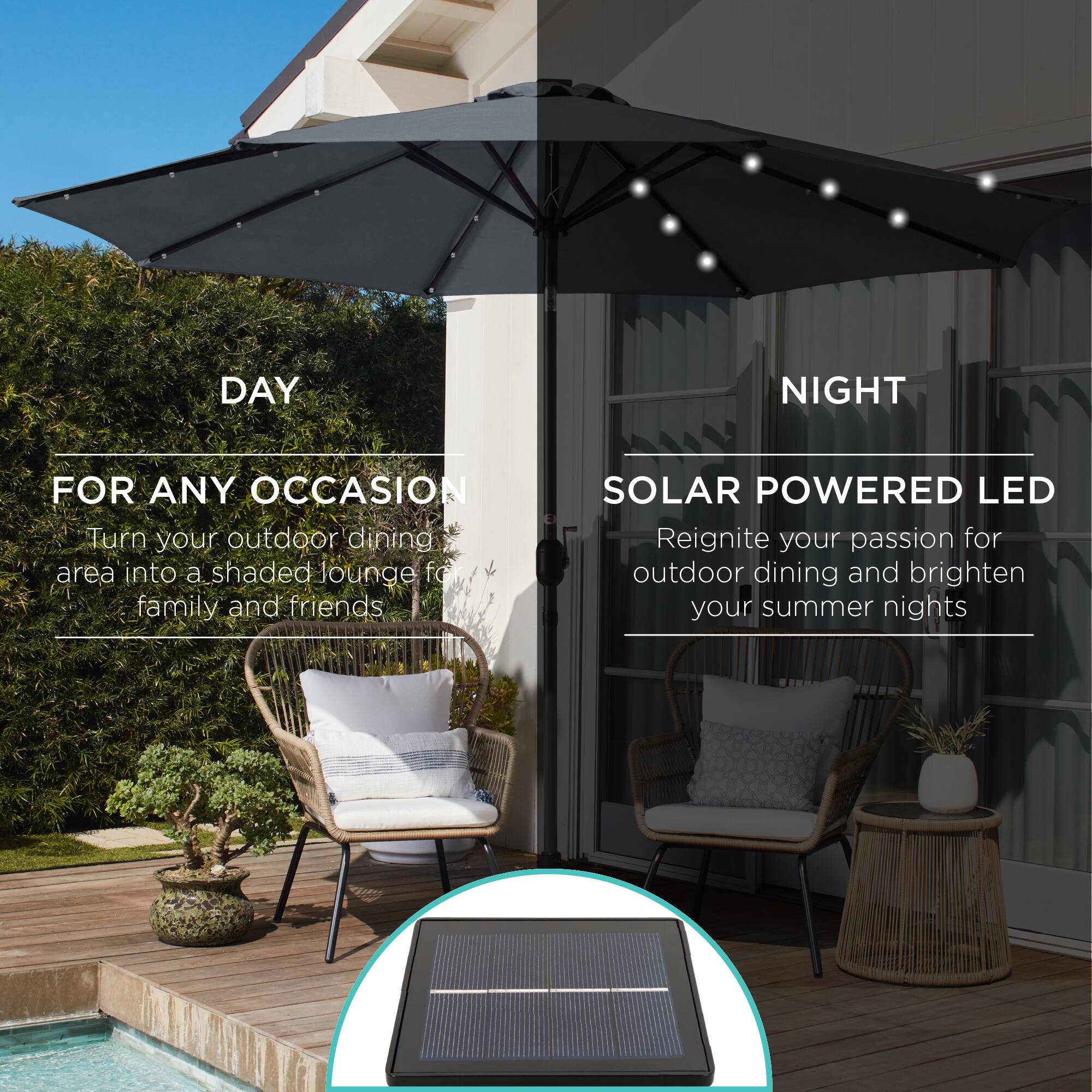 **DAY**  
FOR ANY OCCASION  
Turn your outdoor dining area into a shaded lounge for family and friends  

**NIGHT**  
SOLAR POWERED LED  
Reignite your passion for outdoor dining and brighten your summer nights