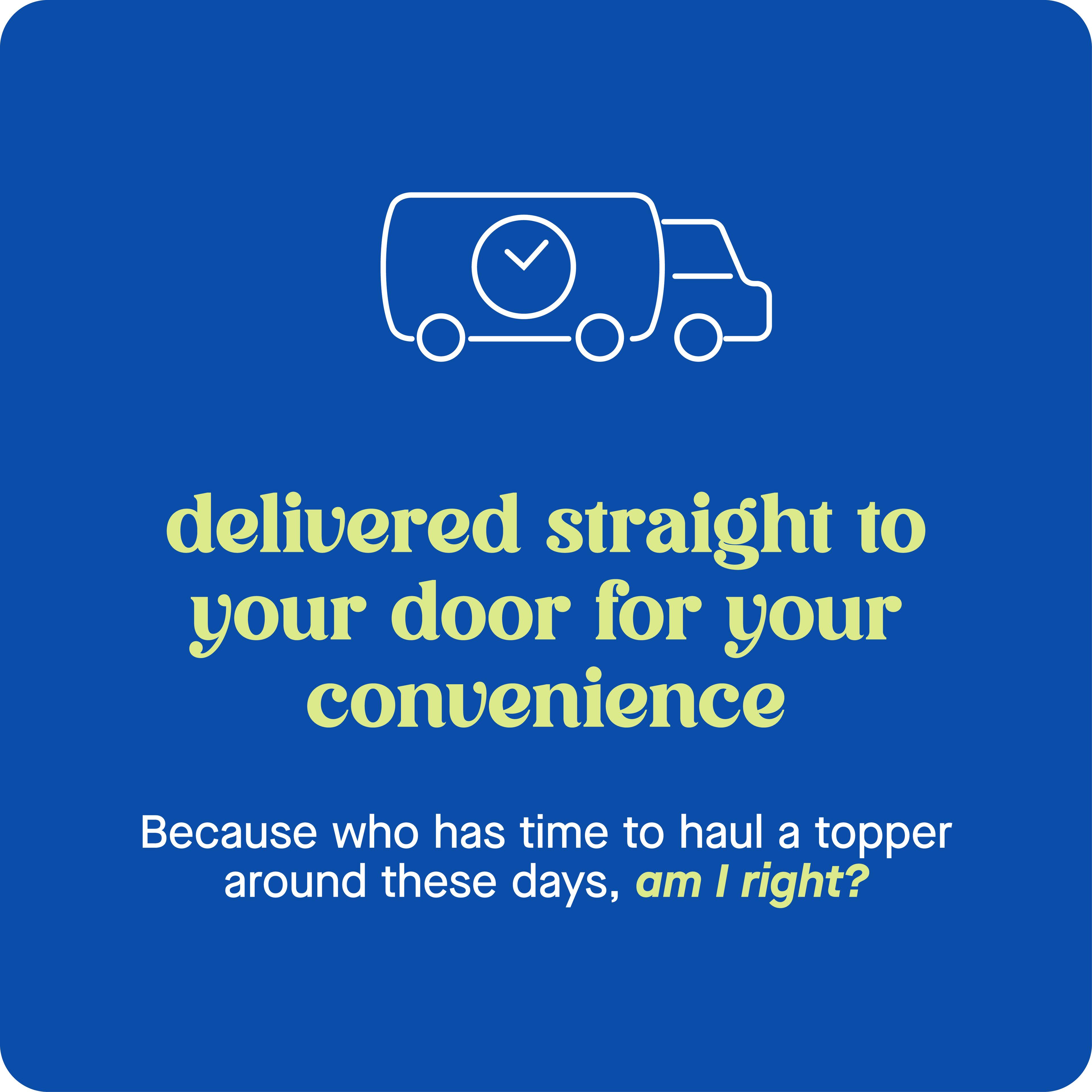 Delivered straight to your door for your convenience. Because who has time to haul a topper around these days, am I right?