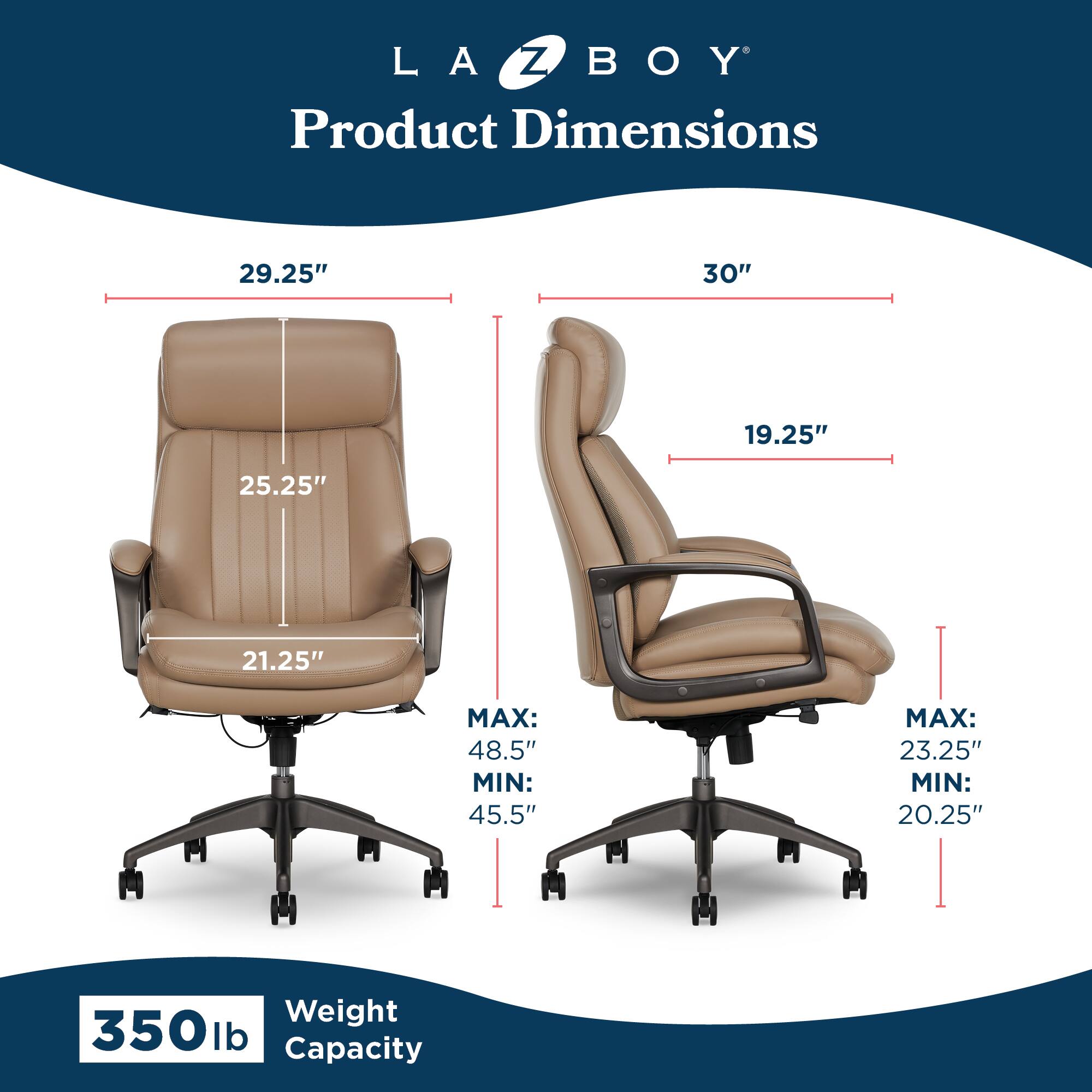 LA Z BOY  
Product Dimensions  
29.25" x 30" x 19.25"  
Seat Depth: 21.25"  
Back Height: 25.25"  
Seat Height:  
MAX: 48.5"  
MIN: 45.5"  
Arm Height:  
MAX: 23.25"  
MIN: 20.25"  
Weight Capacity: 350 lb