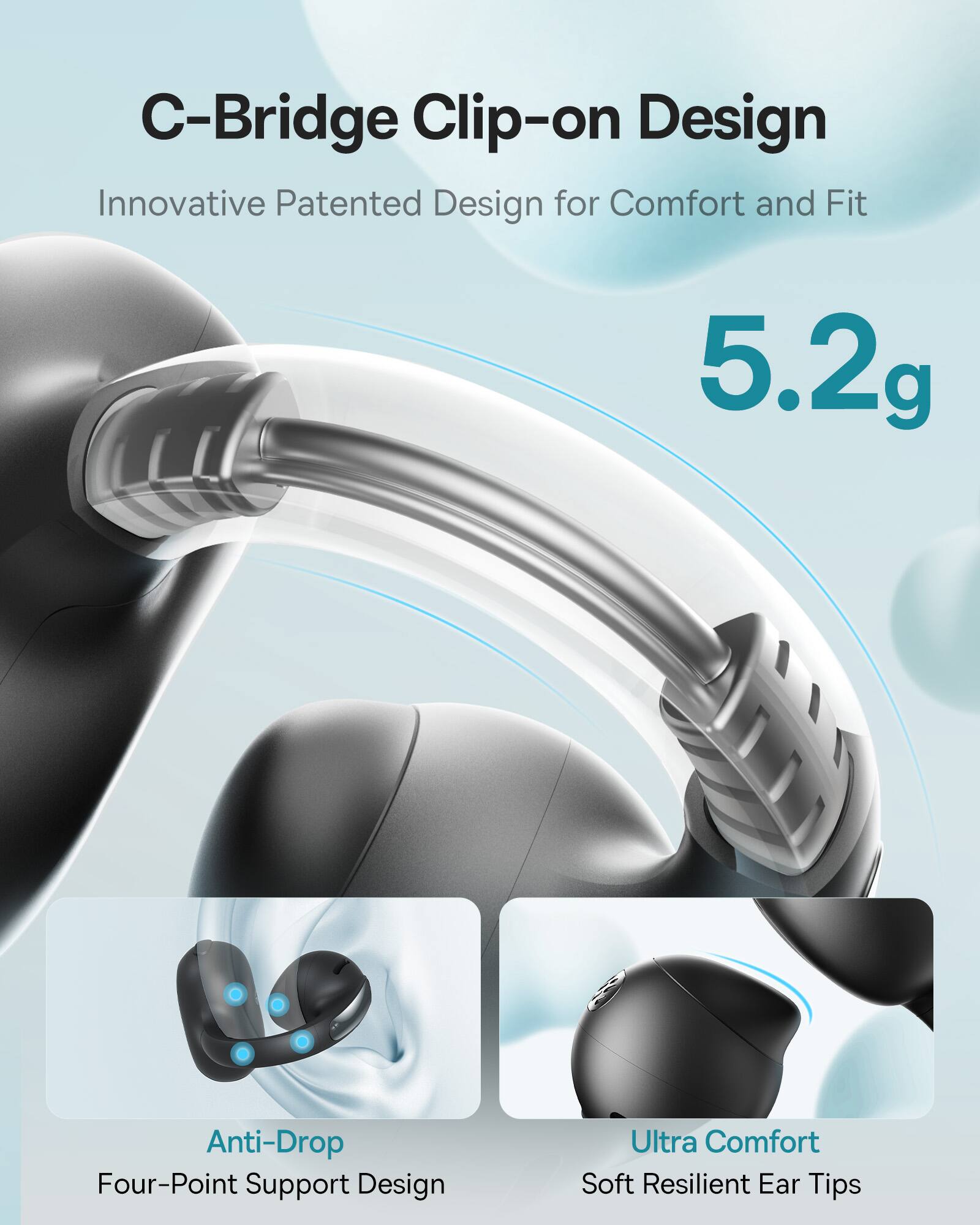 C-Bridge Clip-on Design  
Innovative Patented Design for Comfort and Fit  

5.2g  

Anti-Drop  
Four-Point Support Design  

Ultra Comfort  
Soft Resilient Ear Tips