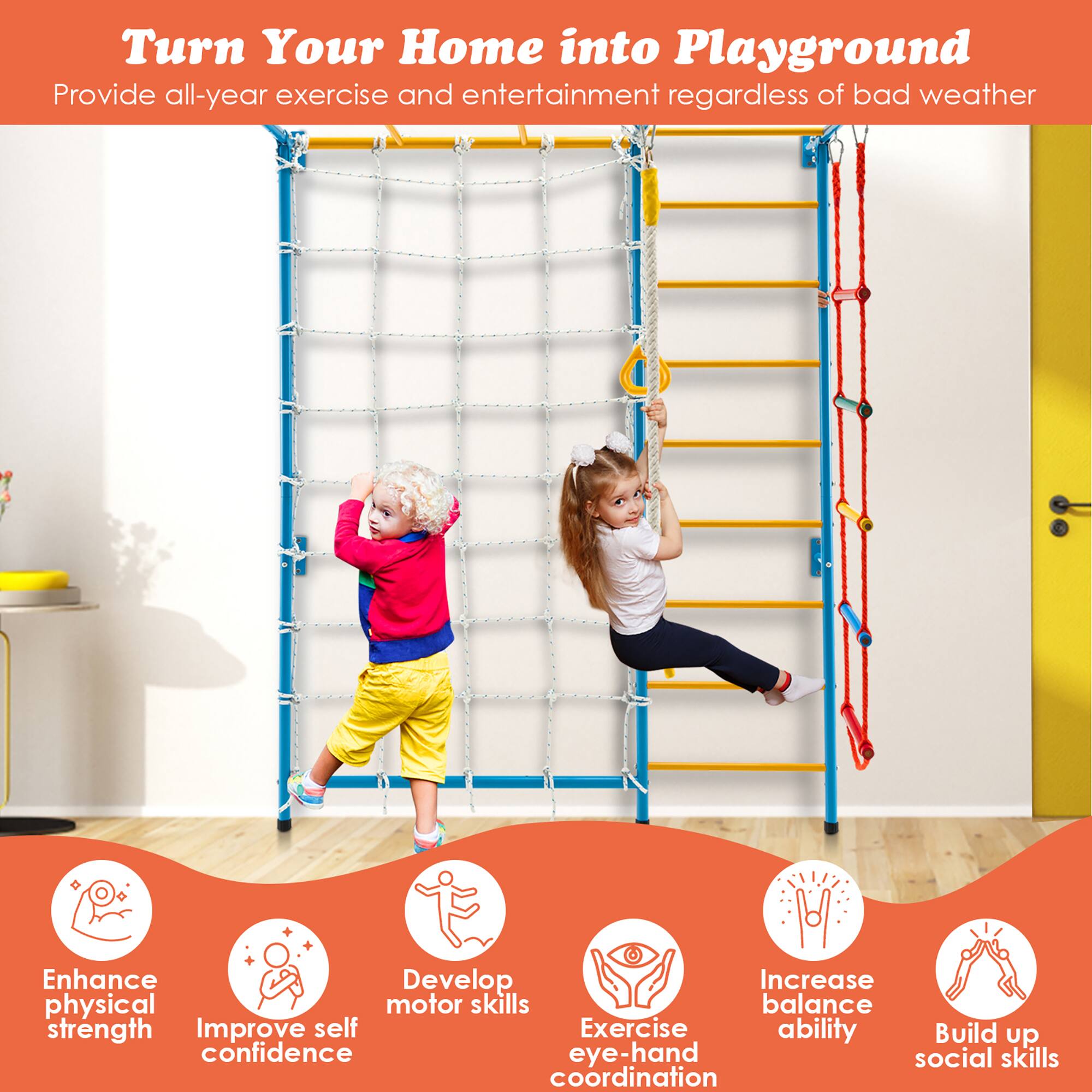 Turn Your Home into Playground  
Provide all-year exercise and entertainment regardless of bad weather  

- Enhance physical strength  
- Improve self confidence  
- Develop motor skills  
- Exercise eye-hand coordination  
- Increase balance ability  
- Build up social skills