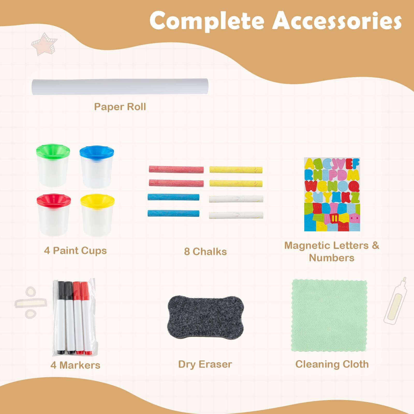 Complete Accessories  
- Paper Roll  
- 4 Paint Cups  
- 8 Chalks  
- Magnetic Letters & Numbers  
- 4 Markers  
- Dry Eraser  
- Cleaning Cloth