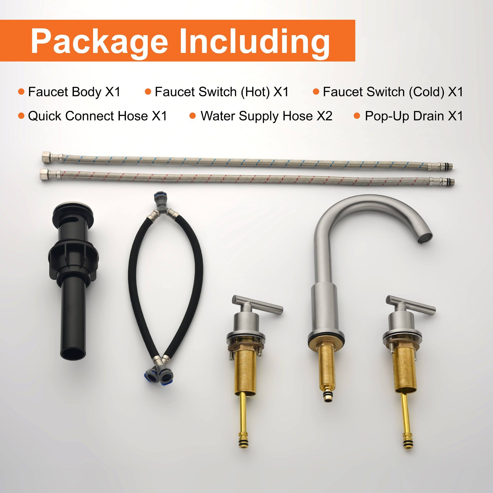 Package Including

- Faucet Body X1
- Quick Connect Hose X1
- Faucet Switch (Hot) X1
- Faucet Switch (Cold) X1
- Water Supply Hose X2
- Pop-Up Drain X1