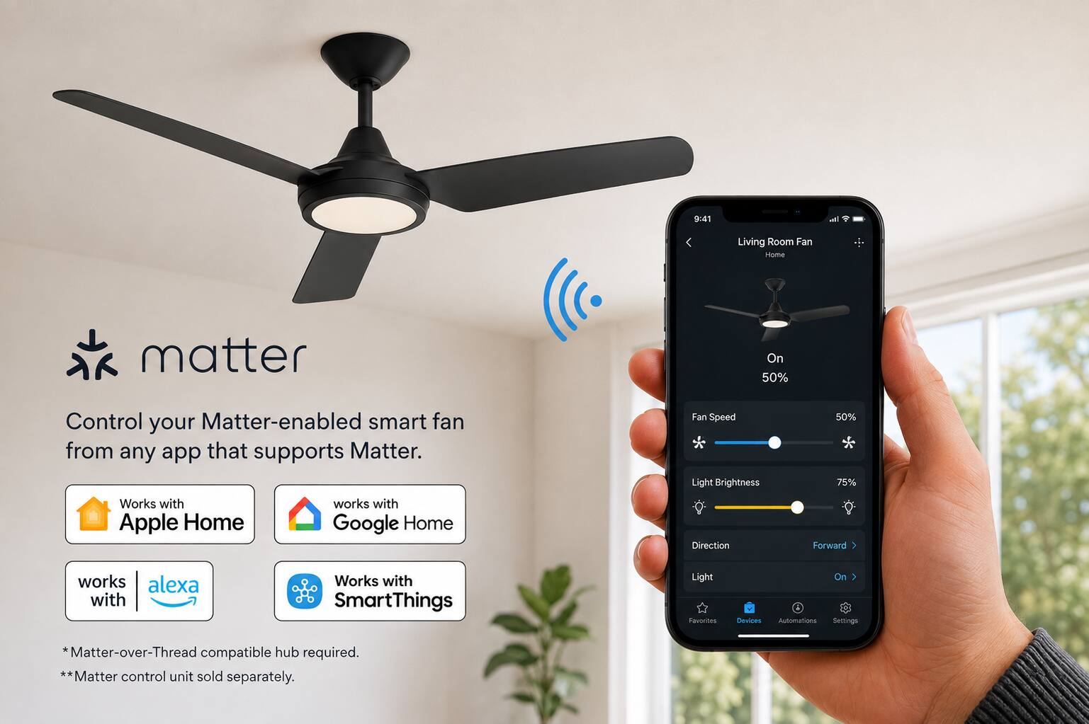 9:41

all

Living Room Fan Home

matter

Control your Matter-enabled smart fan from any app that supports Matter. Works with Apple Home Google Home

Fan Speed * Light Brightness Direction

50% 75% Forward

works alexa with

Works with SmartThings

Light Favorites

On Devices Automations Settings

*Matter-over-Thread compatible hub required. ** Matter control unit sold separately.