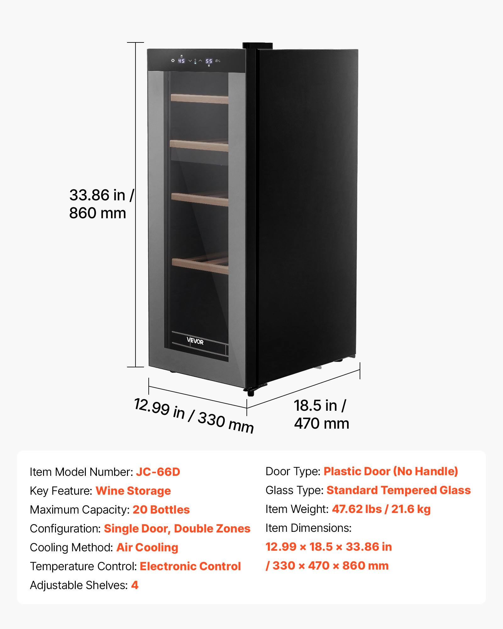 15 55 8 33.86 in / 860 mm VEVOR 12.99 in / 330 mm 18.5 in / 470 mm

Item Model Number: JC-66D

Door Type: Plastic Door (No Handle)

Key Feature: Wine Storage

Glass Type: Standard Tempered Glass

Maximum Capacity: 20 Bottles

Item Weight: 47.62 lbs / 21.6 kg

Configuration: Single Door, Double Zones

Item Dimensions: 12.99 x 18.5 x 33.86 in / 330 x 470 x 860 mm

Cooling Method: Air Cooling

Temperature Control: Electronic Control

Adjustable Shelves: 4