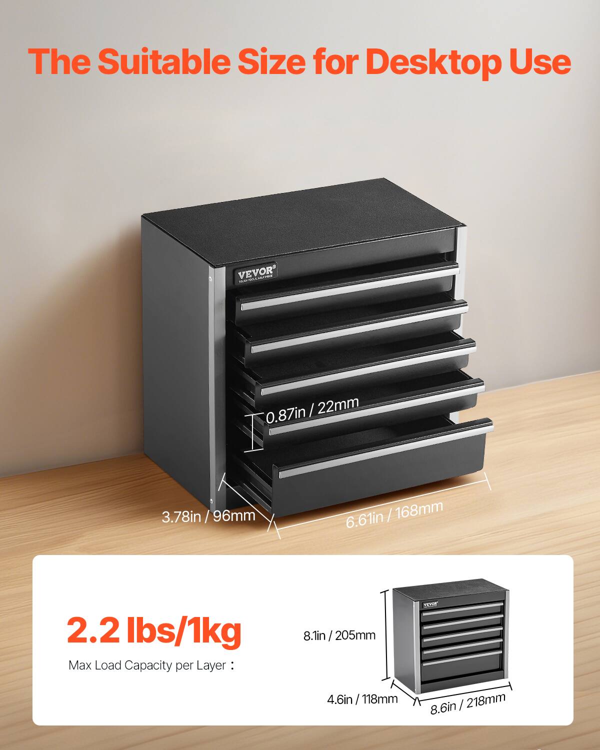 The Suitable Size for Desktop Use

VEVOR

0.87in / 22mm  
3.78in / 96mm  
6.61in / 168mm  

2.2 lbs / 1kg  
Max Load Capacity per Layer: 8.1in / 205mm  

4.6in / 118mm  
8.6in / 218mm