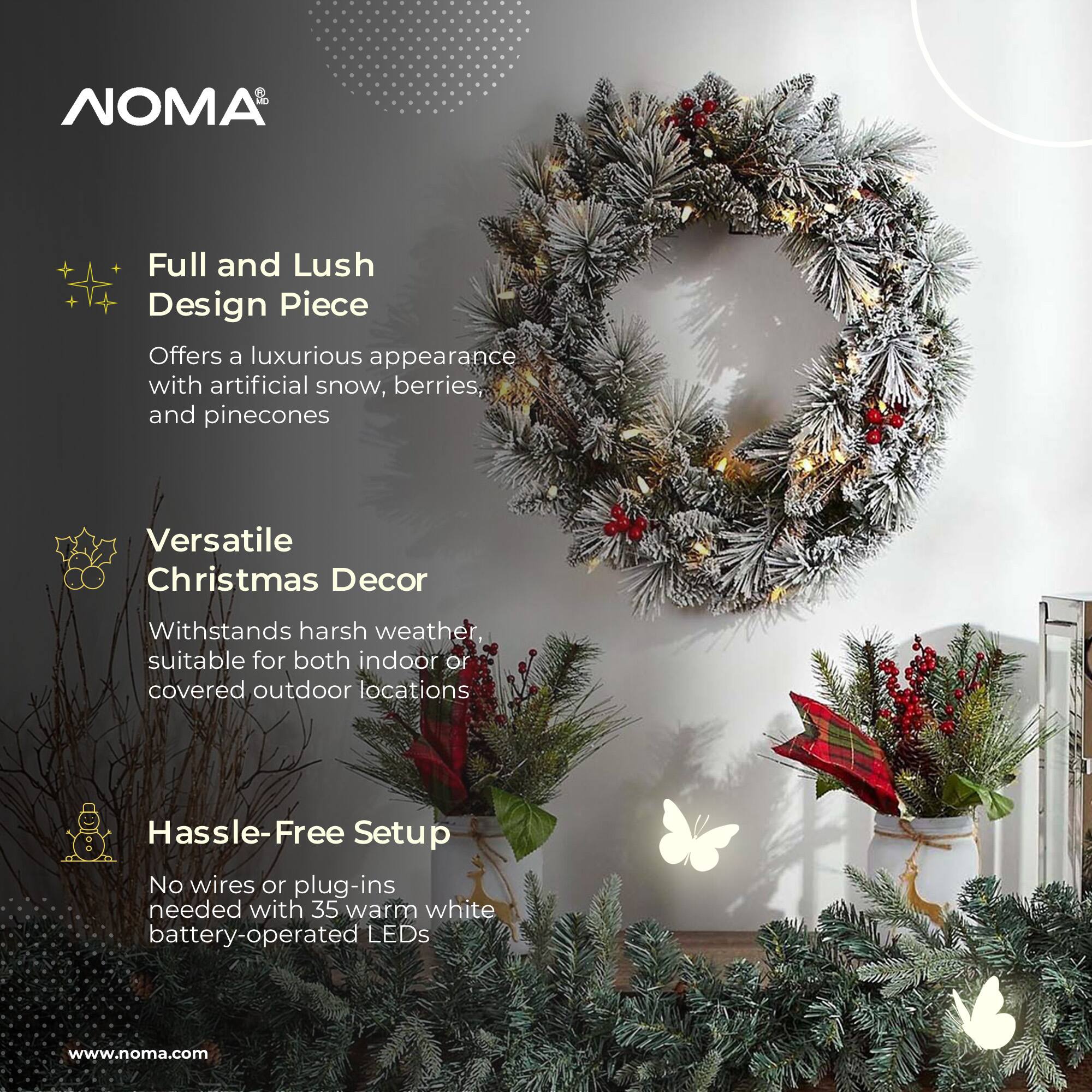 NOMA

Full and Lush Design Piece  
Offers a luxurious appearance with artificial snow, berries, and pinecones

Versatile Christmas Decor  
Withstands harsh weather, suitable for both indoor or covered outdoor locations

Hassle-Free Setup  
No wires or plug-ins needed with 35 warm white battery-operated LEDs

www.noma.com