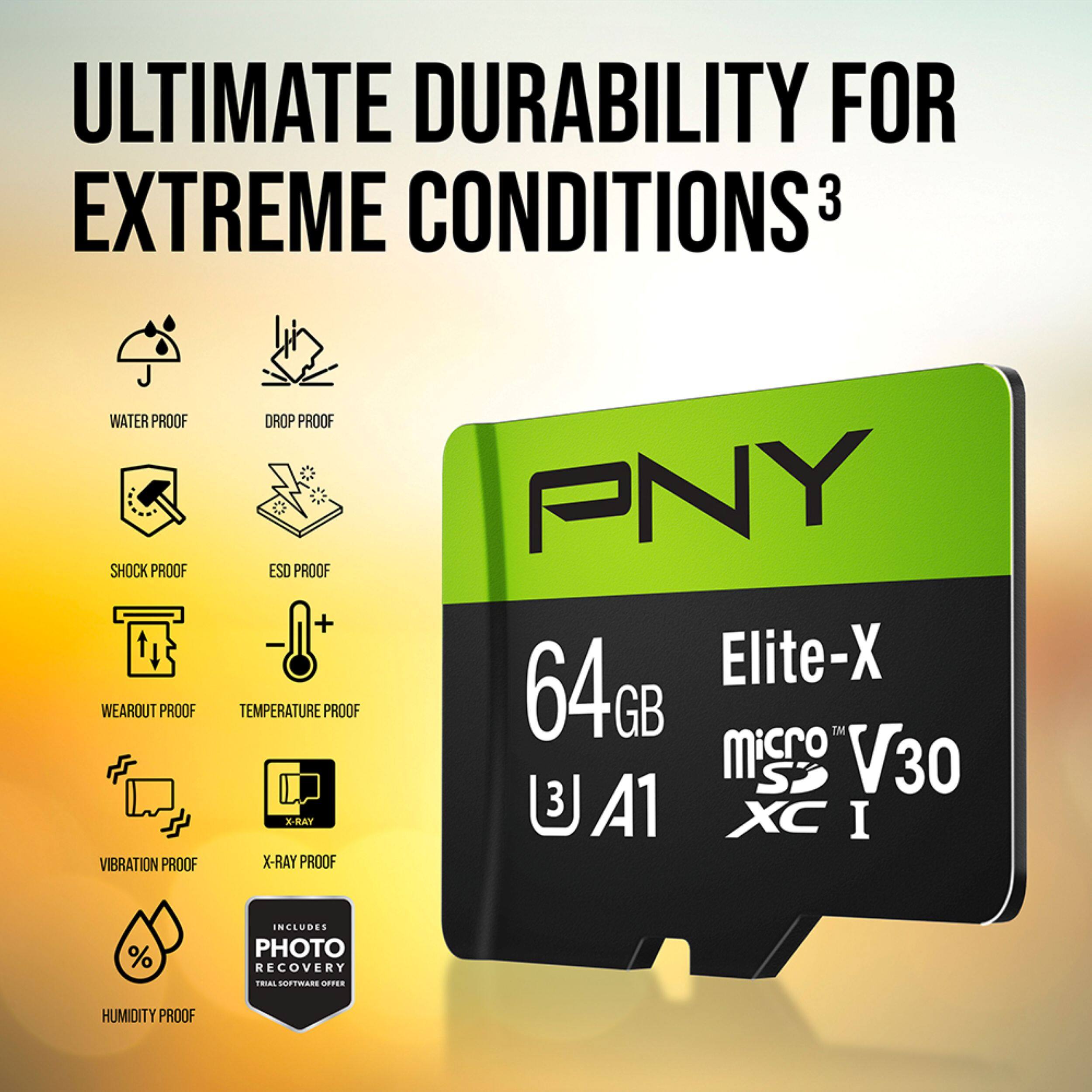 ULTIMATE DURABILITY FOR EXTREME CONDITIONS  
3  
WATER PROOF  
SHOCK PROOF  
WEAROUT PROOF  
VIBRATION PROOF  
DROP PROOF  
ESD PROOF  
TEMPERATURE PROOF  
X-RAY PROOF  
PNY 64GB Elite-X microSD V30 A1 XC I  
INCLUDES PHOTO RECOVERY SOFTWARE  
HUMIDITY PROOF