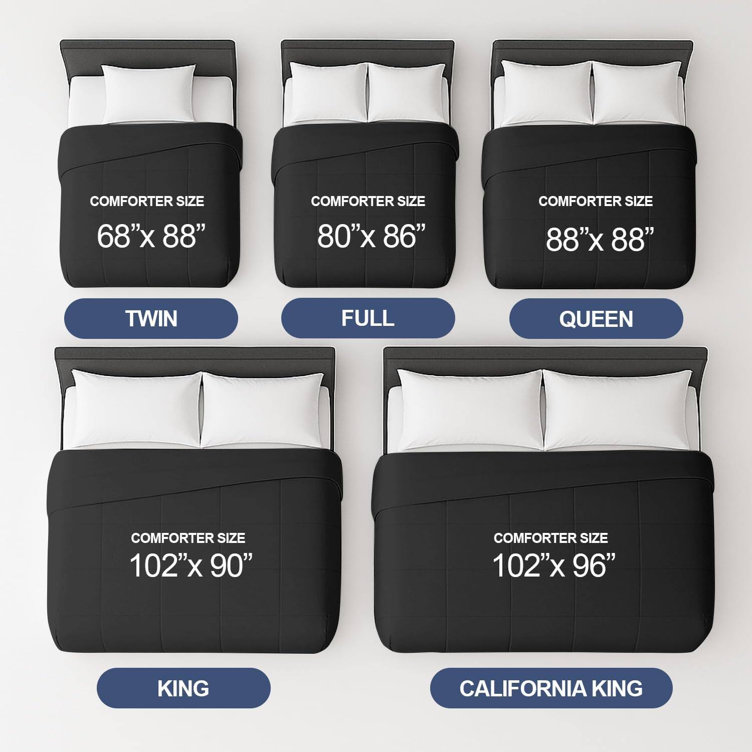 COMFORTER SIZE 68"x 88"  
TWIN  

COMFORTER SIZE 80"x 86"  
FULL  

COMFORTER SIZE 88"x 88"  
QUEEN  

COMFORTER SIZE 102"x 90"  
KING  

COMFORTER SIZE 102"x 96"  
CALIFORNIA KING