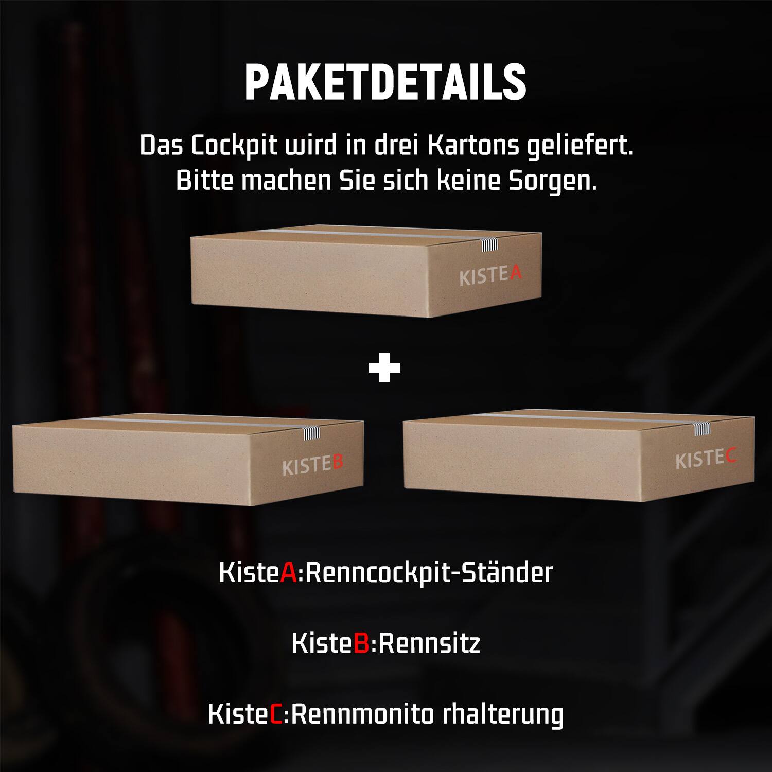 PAKETDETAILS  
Das Cockpit wird in drei Kartons geliefert. Bitte machen Sie sich keine Sorgen.  

KISTEA  
KISTEB  
KISTEC  

KisteA: Renncockpit-Ständer  
KisteB: Rennsitz  
KisteC: Rennmonitorhalterung
