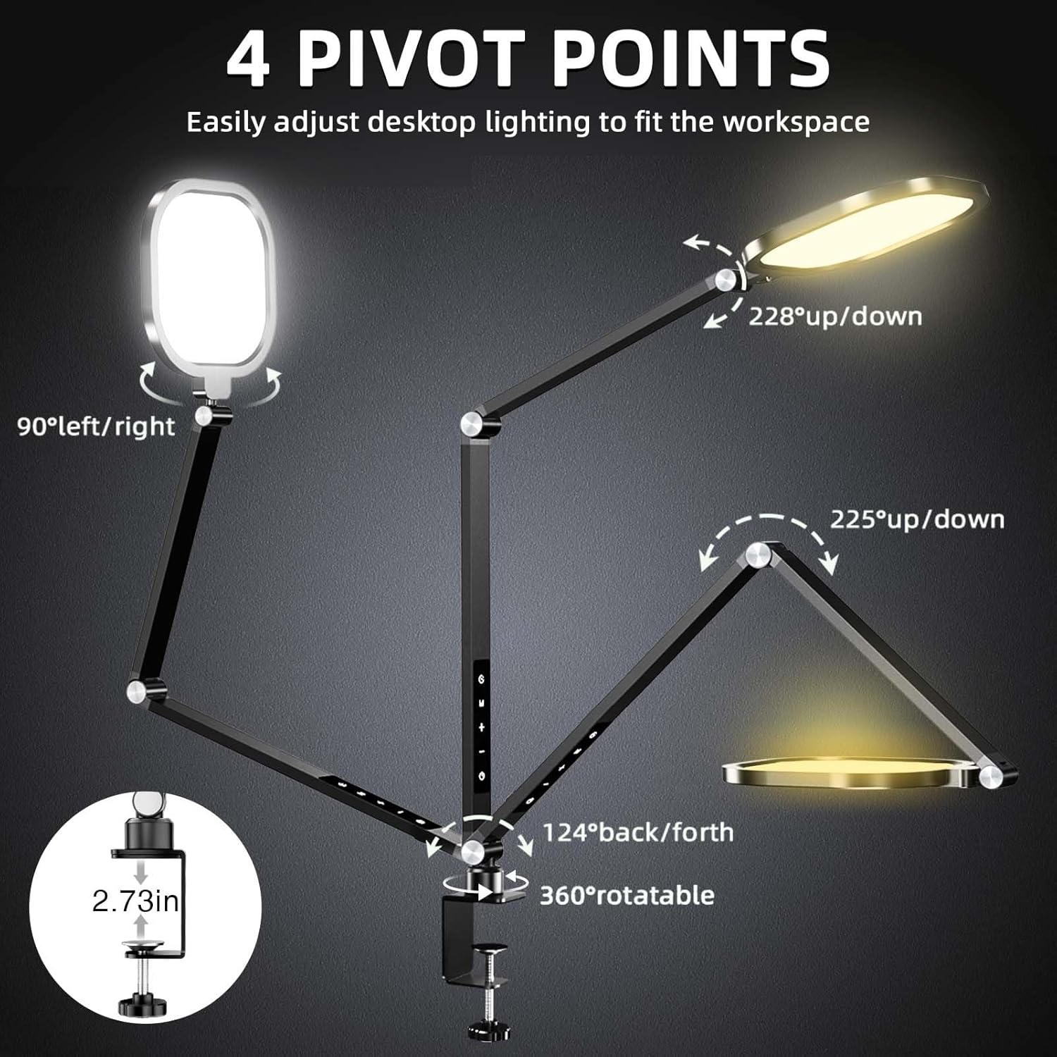 4 PIVOT POINTS  
Easily adjust desktop lighting to fit the workspace  

- 90° left/right  
- 228° up/down  
- 225° up/down  
- 124° back/forth  
- 360° rotatable  
- 2.73 in