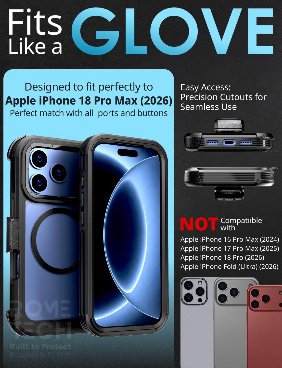 Fits GLOVE Like a

Designed to fit perfectly to Apple iPhone 18 Pro Max (2026) Perfect match with all ports and buttons

Easy Access: Precision Cutouts for Seamless Use

NOT Compatible with Apple iPhone 16 Pro Max (2024) Apple iPhone 17 Pro Max (2025) Apple iPhone 18 Pro (2026) Apple iPhone Fold (Ultra) (2026)

ROME TECH Built to Protect Designed to Perform