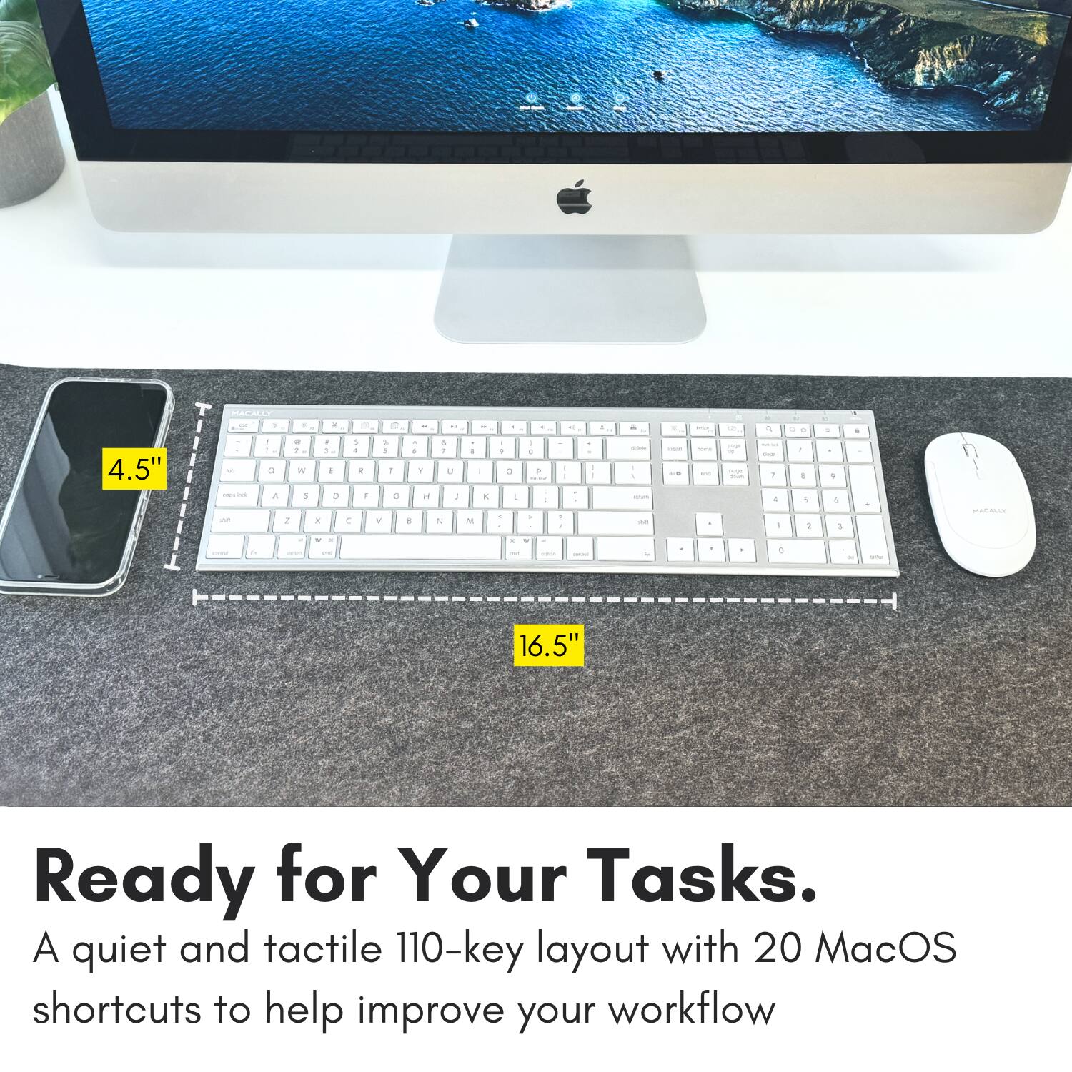 4.5" - - - d a a - . W A a - 1 . . d T + . 1 - 1 . 1 . V da - . 1 1 a T A 1 u : N da . . E E a + . I - e . - . - . d a d - - - - - - - - - - - 4 - 1 a d - -. . - 1 - . 1 + . + de - - a - - - - . - 16.5" Ready for Your Tasks. A quiet and tactile 110-key layout with 20 MacOS shortcuts to help improve your workflow.