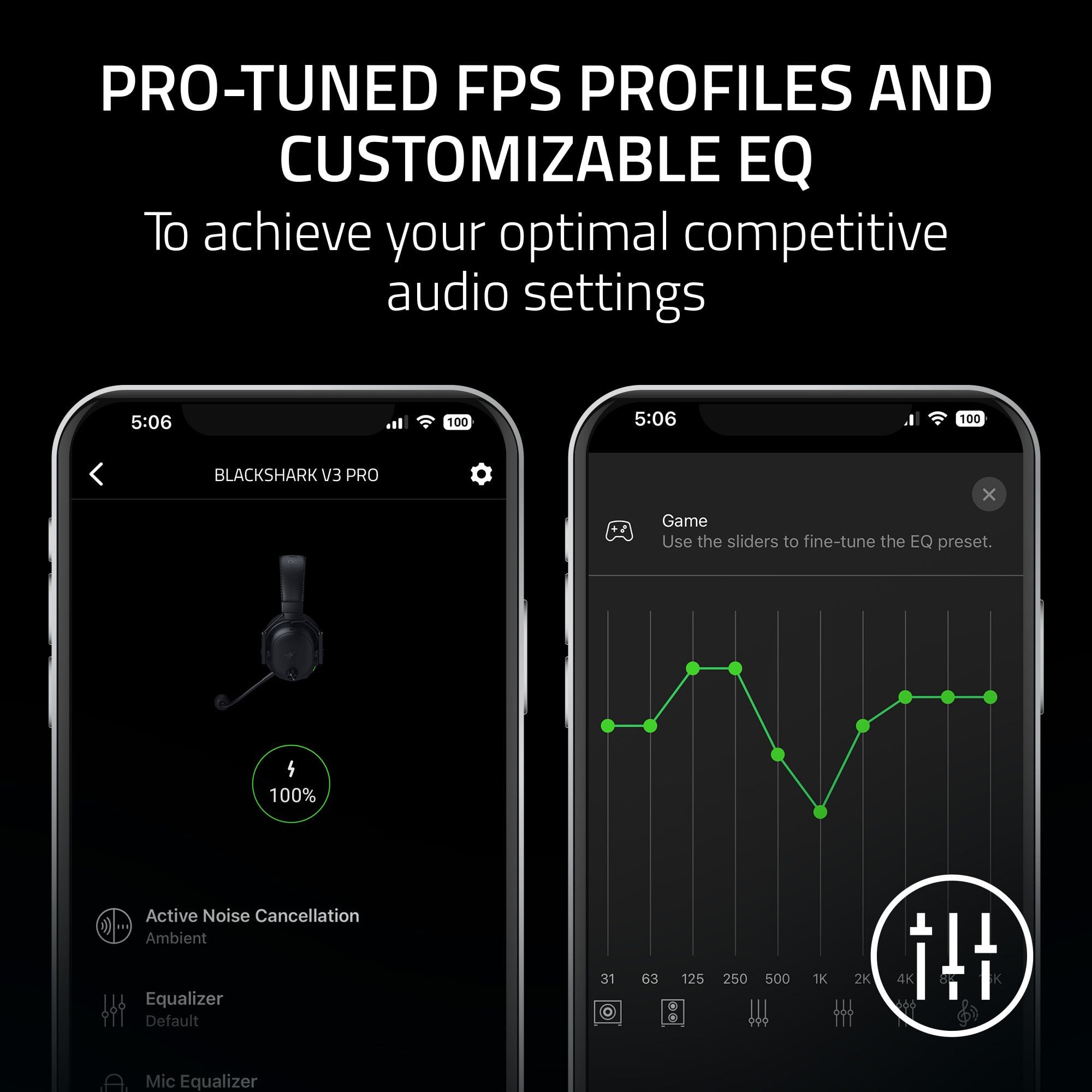 PRO-TUNED FPS PROFILES AND CUSTOMIZABLE EQ
To achieve your optimal competitive audio settings
5:06 100
BLACKSHARK V3 PRO
Game
Use the sliders to fine-tune the EQ preset.
4
100%
Active Noise Cancellation Ambient
Equalizer Default
31 63 125 250 500 1K 2K 4K
Mic Equalizer