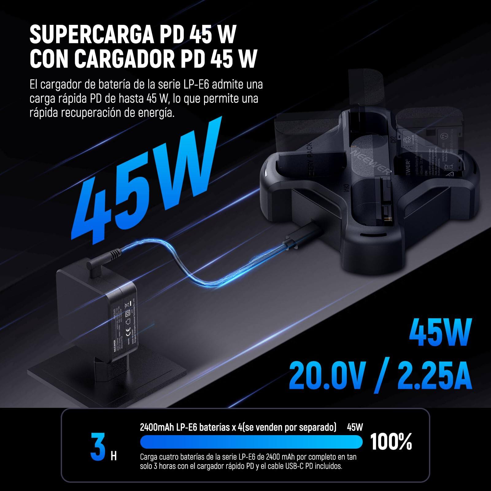SUPERCARGA PD 45 W CON CARGADOR PD 45 W

El cargador de batería de la serie LP-E6 admite una carga rápida PD de hasta 45 W, lo que permite una rápida recuperación de energía.

45W
20.0V / 2.25A

I PACK CIERY NEEW ER TWER 45W CA : 45W 20.0V / 2.25A 3 H 2400mAh LP-E6 baterías x 4 (se venden por separado)

45W 100% Carga cuatro baterías de la serie LP-E6 de 2400 mAh por completo en tan solo 3 horas con el cargador rápido PD y el cable USB-C PD incluidos.

2400mAh LP-E6 baterías x 4 (se venden por separado)
Carga cuatro baterías de la serie LP-E6 de 2400 mAh por completo en tan solo 3 horas con el cargador rápido PD y el cable USB-C PD incluidos.