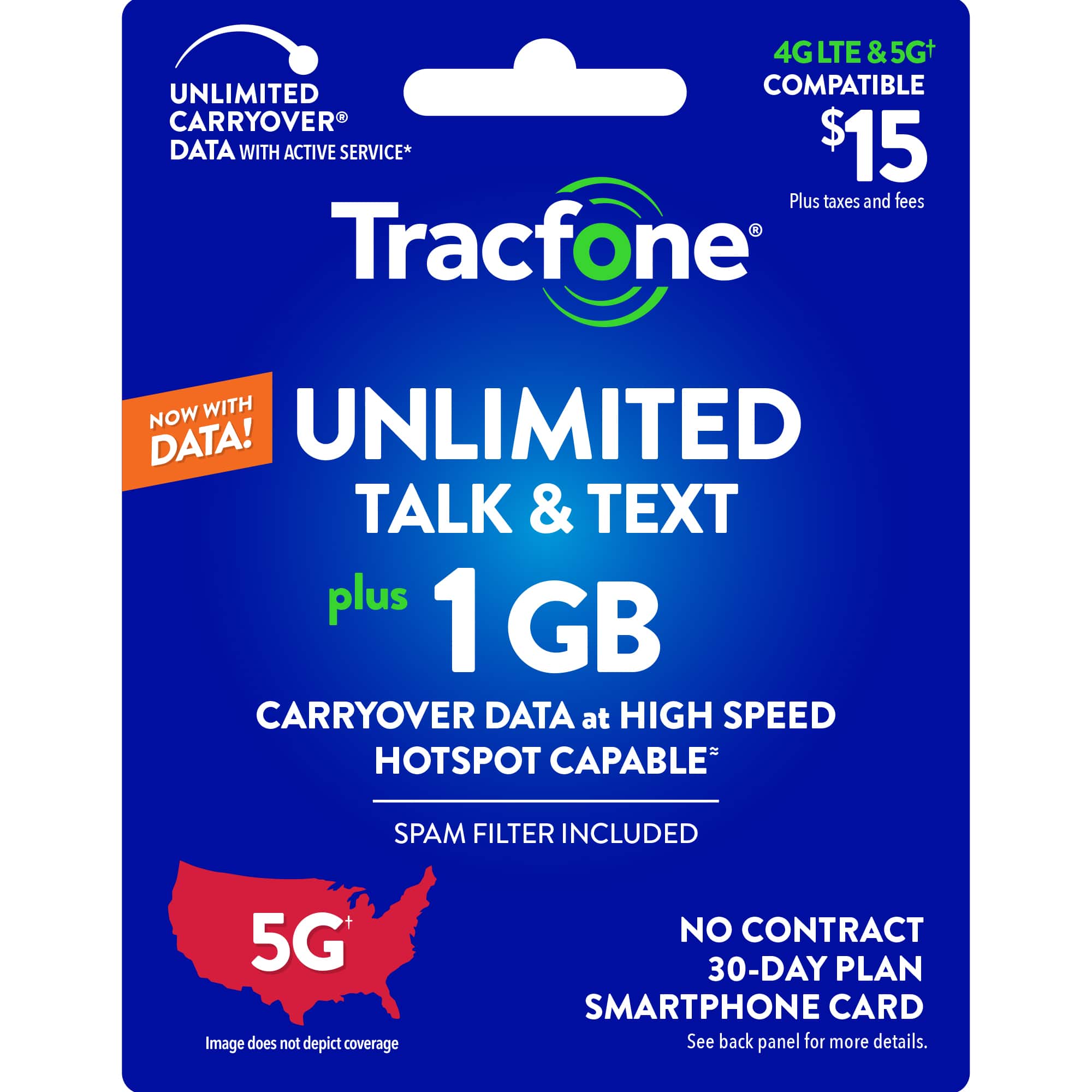 UNLIMITED TALK & TEXT PLUS 1 GB CARRYOVER DATA AT HIGH SPEED HOTSPOT CAPABLE SPAM FILTER INCLUDED 5G LTE & 5Gt UNLIMITED COMPATIBLE CARRYOVER DATA WITH ACTIVE SERVICE* $15 Plus taxes and fees - Tracfone NOW WITH DATA! 4G LTE & 5Gt UNLIMITED COMPATIBLE CARRYOVER DATA WITH ACTIVE SERVICE* $15 Plus taxes and fees - Tracfone NOW WITH DATA! UNLIMITED TALK & TEXT plus 1 GB CARRYOVER DATA at HIGH SPEED HOTSPOT CAPABLE SPAM FILTER INCLUDED 5G Image does not depict coverage NO CONTRACT 30-DAY PLAN SMARTPHONE CARD See back panel for more details.