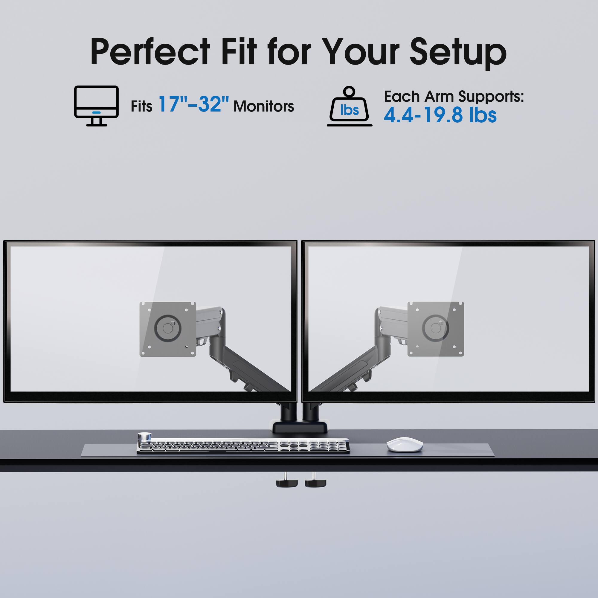 Perfect Fit for Your Setup

Fits 17"-32" Monitors

Each Arm Supports: 4.4-19.8 lbs