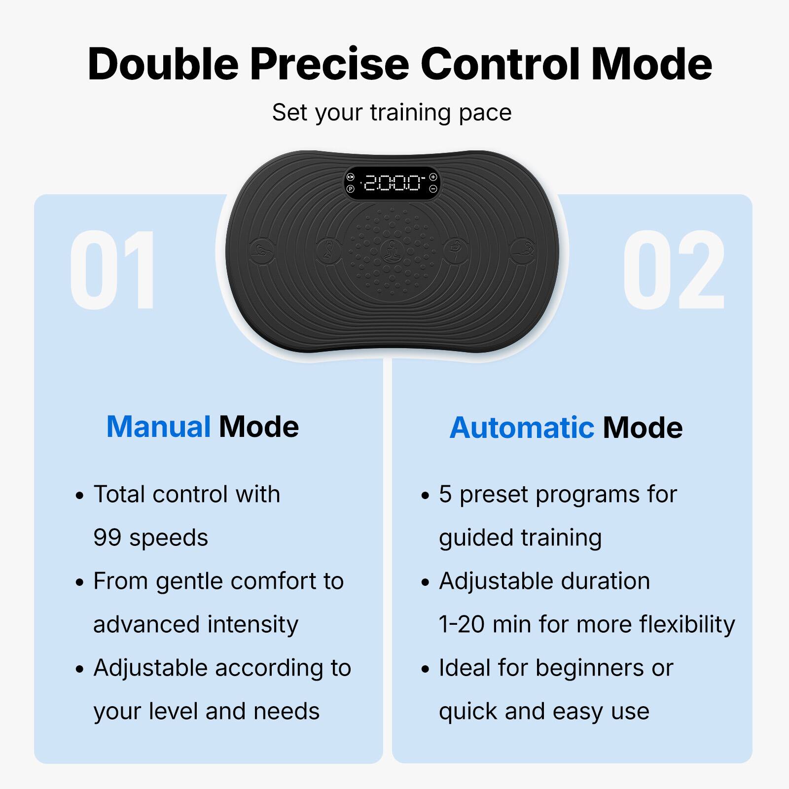 Double Precise Control Mode  
Set your training pace  

01  
Manual Mode  
- Total control with 99 speeds  
- From gentle comfort to advanced intensity  
- Adjustable according to your level and needs  

02  
Automatic Mode  
- 5 preset programs for guided training  
- Adjustable duration 1-20 min for more flexibility  
- Ideal for beginners or quick and easy use