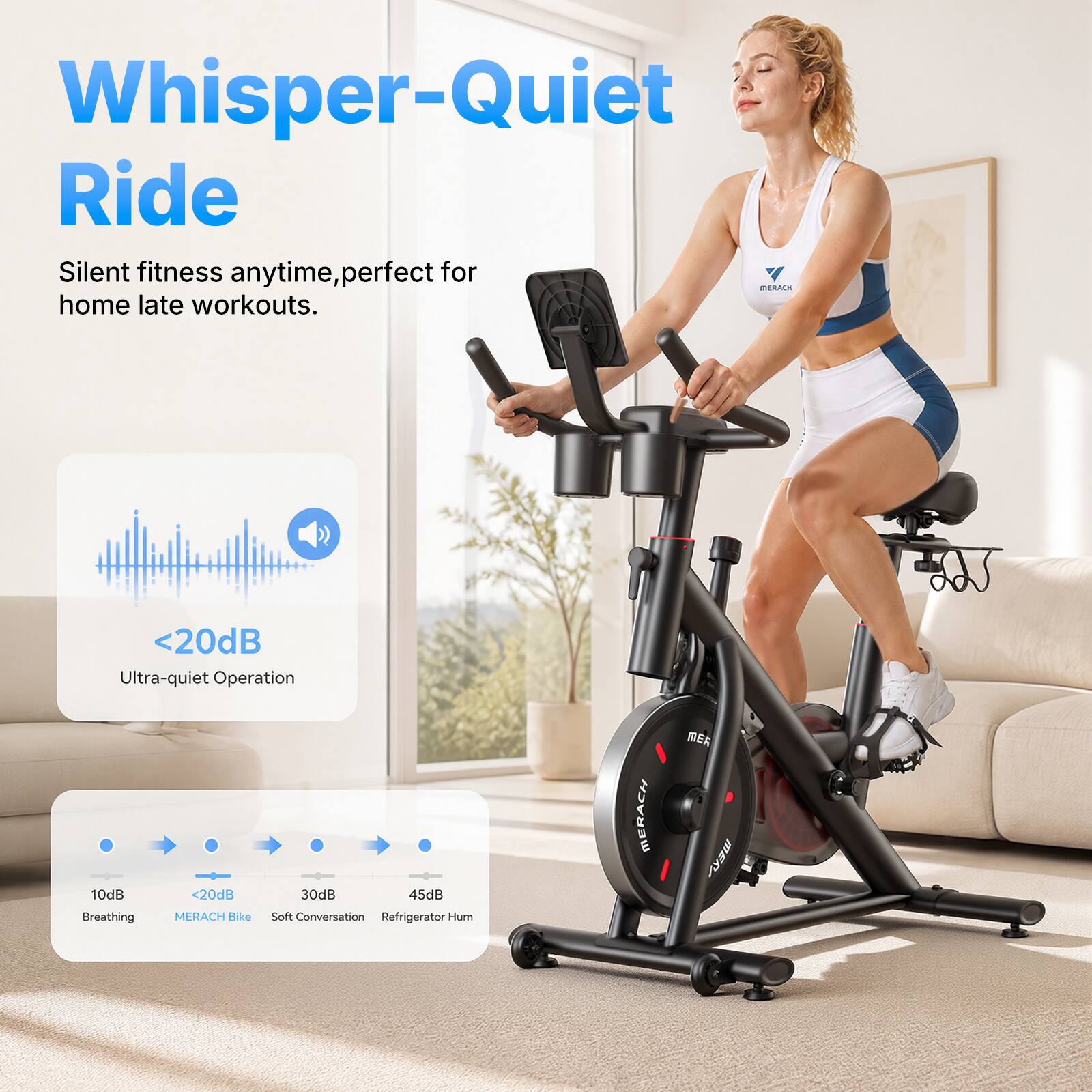 Whisper-Quiet Ride  
Silent fitness anytime, perfect for home late workouts.  
<20dB Ultra-quiet Operation  
MERACH Bike  
10dB Breathing  
<20dB MERACH Bike  
30dB Soft Conversation  
45dB Refrigerator Hum