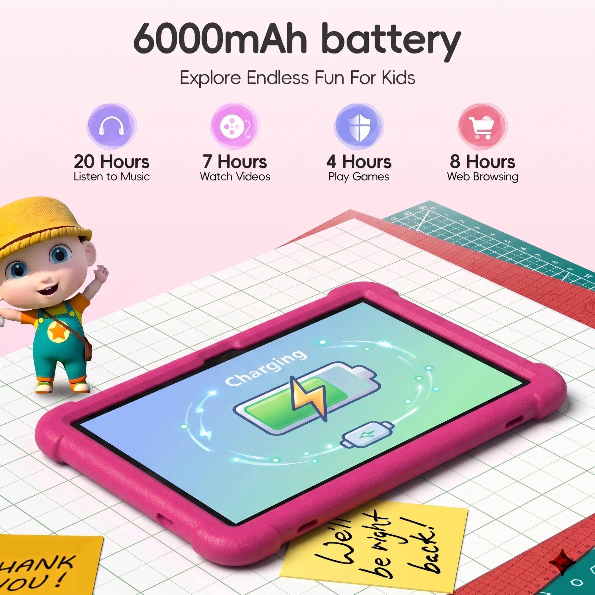 6000mAh battery  
Explore Endless Fun For Kids  
20 Hours Listen to Music  
7 Hours Watch Videos  
4 Hours Play Games  
8 Hours Web Browsing  

60  
2  

THANK YOU!  

Charging  
We'll be right back!  

10 18  
$1  

60  
#1