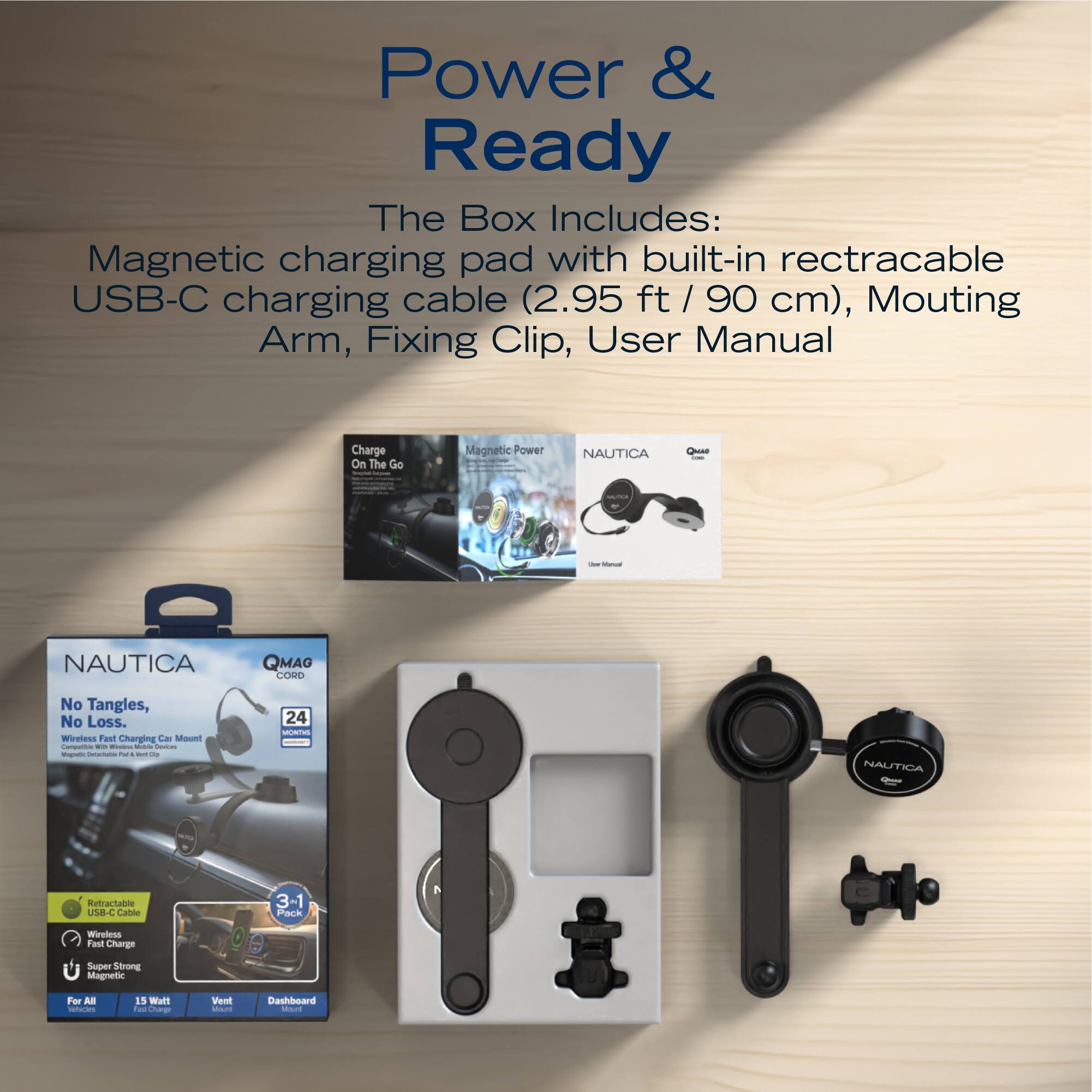 Power & Ready

The Box Includes:
Magnetic charging pad with built-in retractable USB-C charging cable (2.95 ft / 90 cm), Mounting Arm, Fixing Clip, User Manual

Charge On The Go
Magnetic Power

NAUTICA QMAO COVO
No Tangles, No Loss.
Wireless Fast Charging

24
NAUTICA Retractable USB-C Cable
3-1 Pack Wireless Fast Charge
Super Strong Magnetic Force

For All Vehicles
15W Fast Charge
Vent Mount
Dashboard Mount