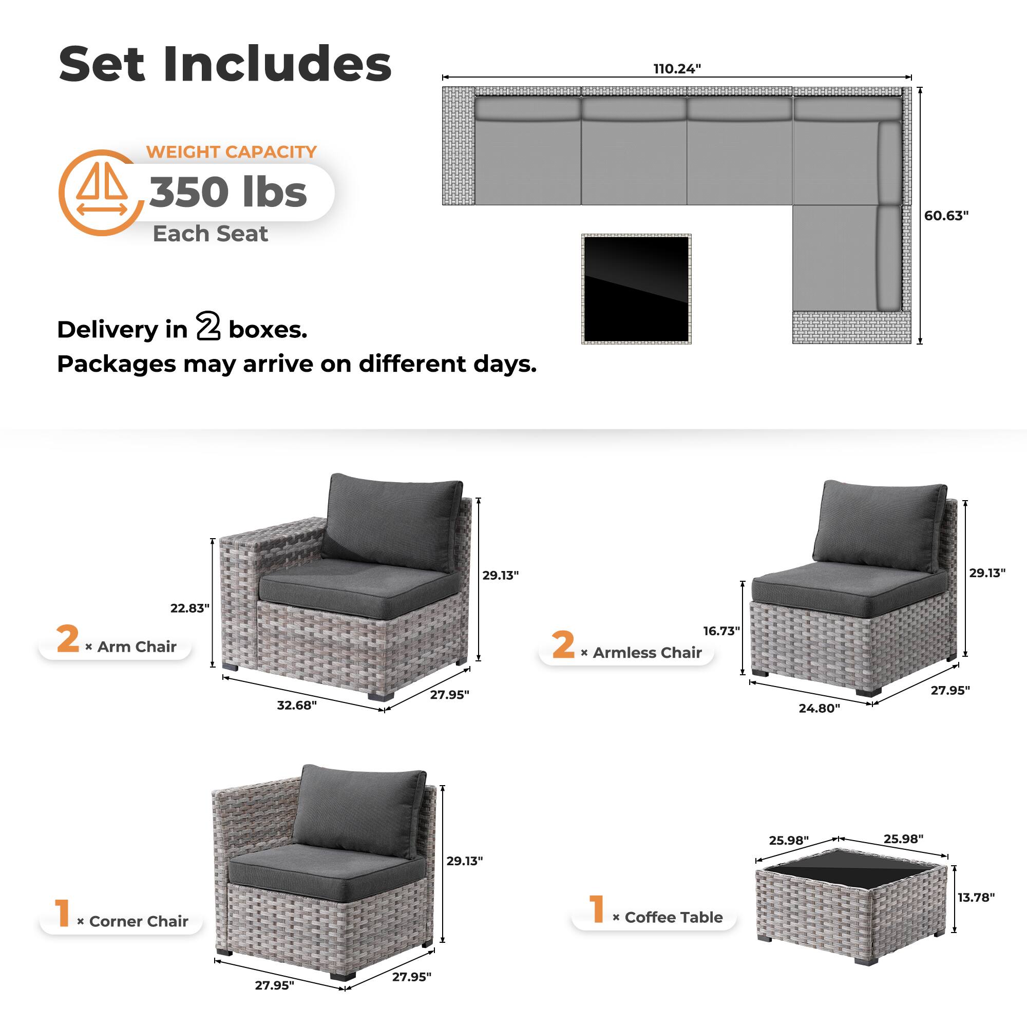 Set Includes

WEIGHT CAPACITY  
350 lbs  
Each Seat

Delivery in 2 boxes.  
Packages may arrive on different days.

2 x Arm Chair  
22.83" x 32.68" x 27.95" x 29.13"

2 x Armless Chair  
16.73" x 24.80" x 27.95" x 29.13"

1 x Corner Chair  
29.13" x 27.95" x 27.95"

1 x Coffee Table  
25.98" x 25.98" x 13.78"