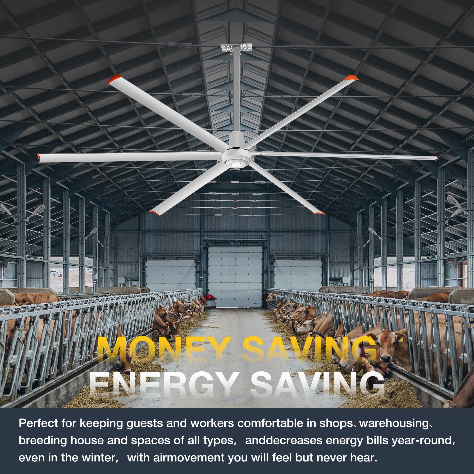 MONEY SAVING ENERGY SAVING

Perfect for keeping guests and workers comfortable in shops, warehousing, breeding house and spaces of all types, and decreases energy bills year-round, even in the winter, with air movement you will feel but never hear.