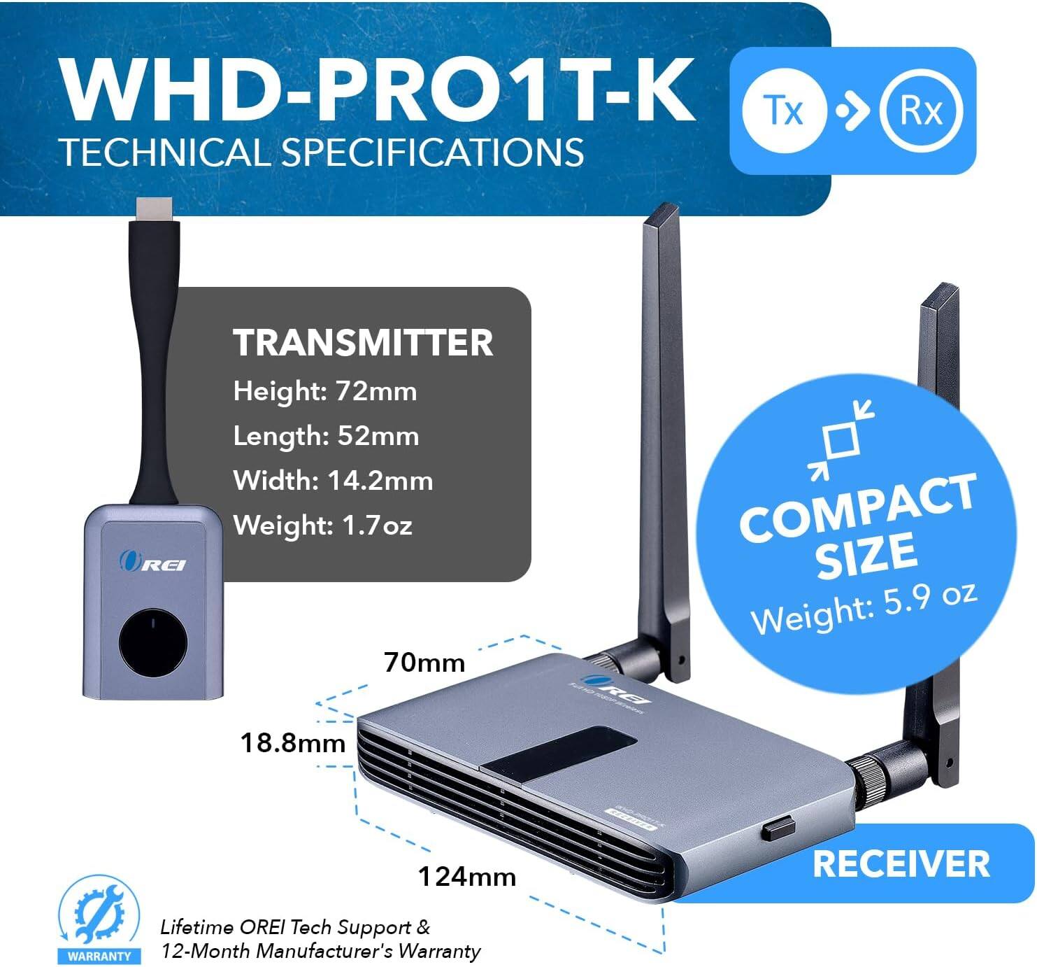 WHD-PRO1T-K Tx Rx TECHNICAL SPECIFICATIONS TRANSMITTER Height: 72mm Length: 52mm Width: 14.2mm Weight: 1.7oz RECEIVER COMPACT SIZE Weight: 5.9 oz 70mm 18.8mm 124mm Lifetime OREI Tech Support & WARRANTY 12-Month Manufacturer's Warranty