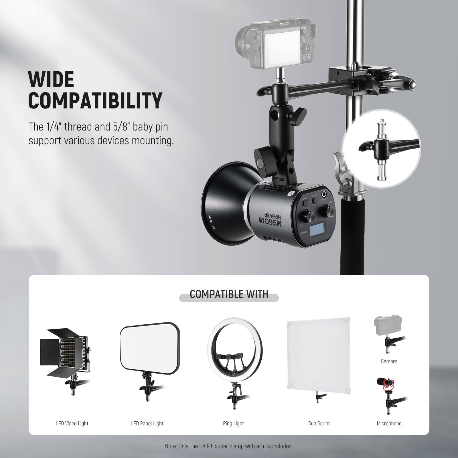 WIDE COMPATIBILITY  
The 1/4" thread and 5/8" baby pin support various devices mounting.

NEEWER MS60 COMPATIBLE WITH  
Camera  
LED Video Light  
LED Panel Light  
Ring Light  
Sun Scrim  
Microphone  

Note: Only The UA048 super clamp with arm is included.