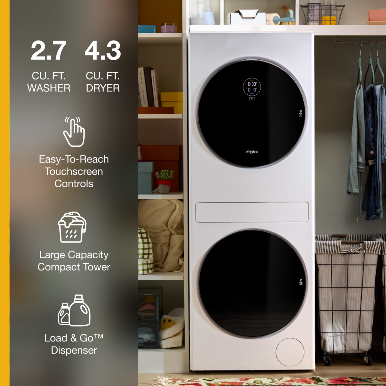 2.7 4.3 CU. FT. WASHER DRYER

0:30' 08

Easy-To-Reach Touchscreen Controls

Large Capacity Compact Tower

Load & Go™ Dispenser