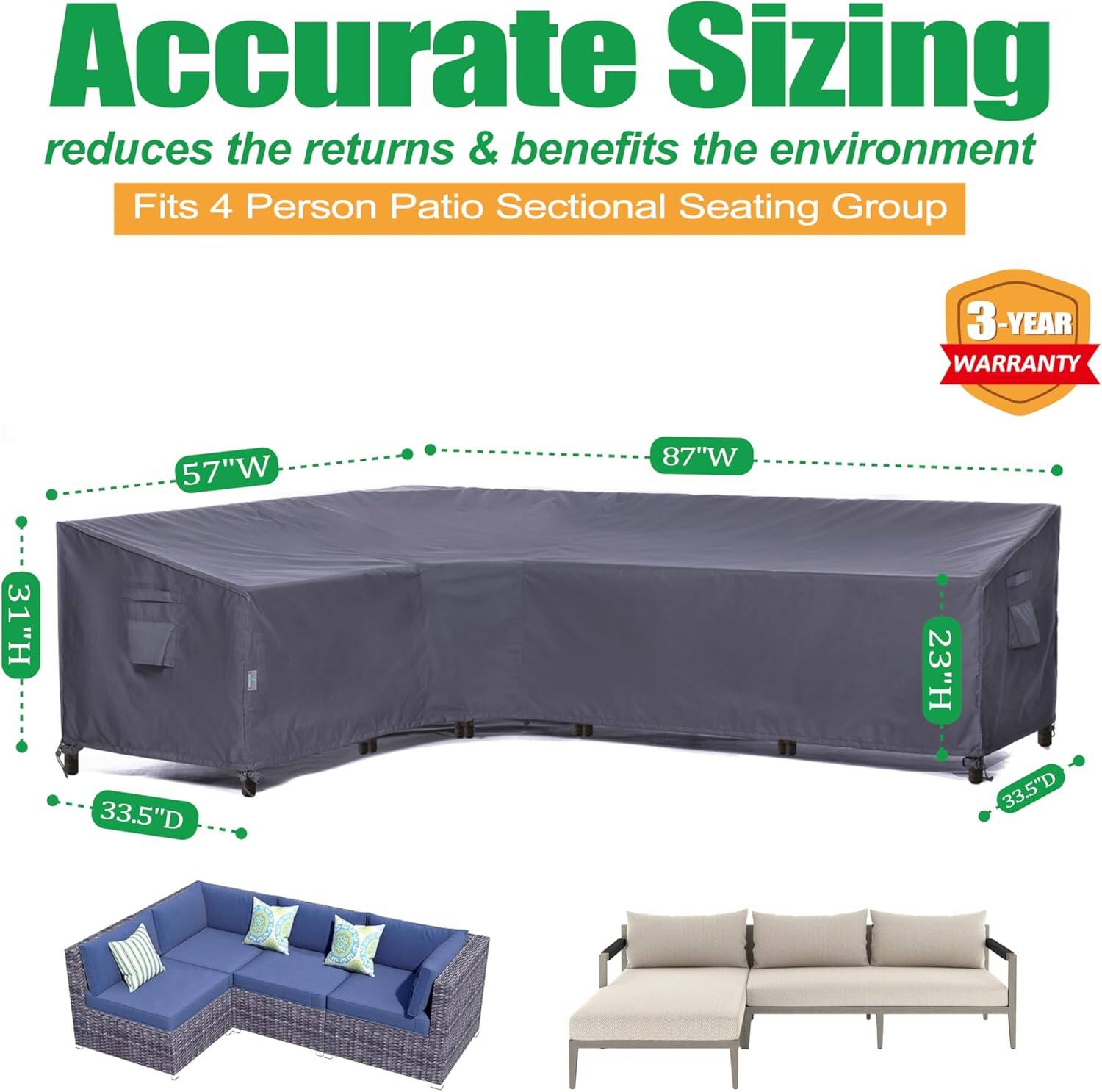 Accurate Sizing reduces the returns & benefits the environment  
Fits 4 Person Patio Sectional Seating Group  
3-YEAR WARRANTY  
57"W x 87"W x 31"H x 33.5"D x 23"H x 33.5"D