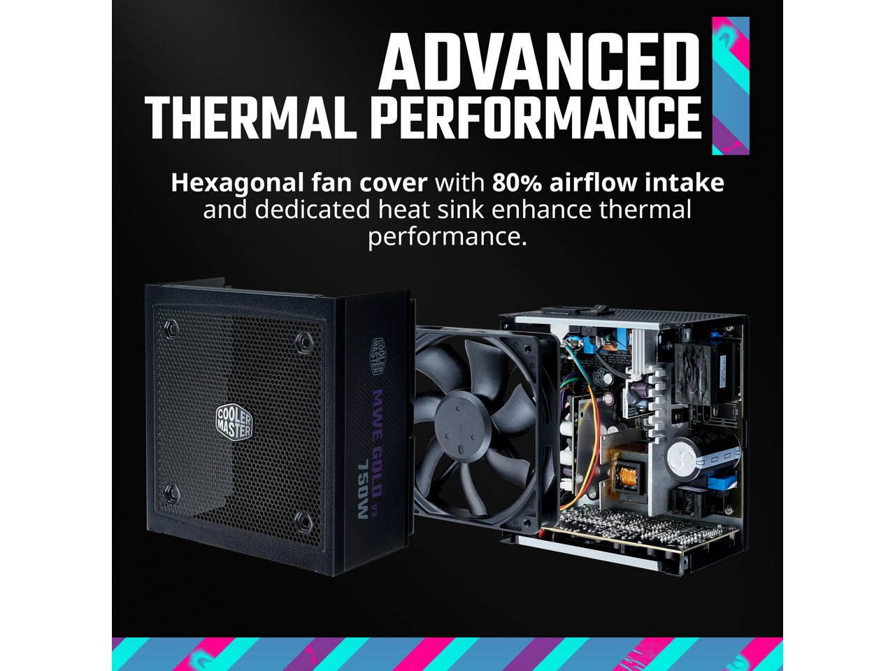 ADVANCED THERMAL PERFORMANCE

Hexagonal fan cover with 80% airflow intake and dedicated heat sink enhance thermal performance.

COOLER MASTER MWE 750W GOLD
