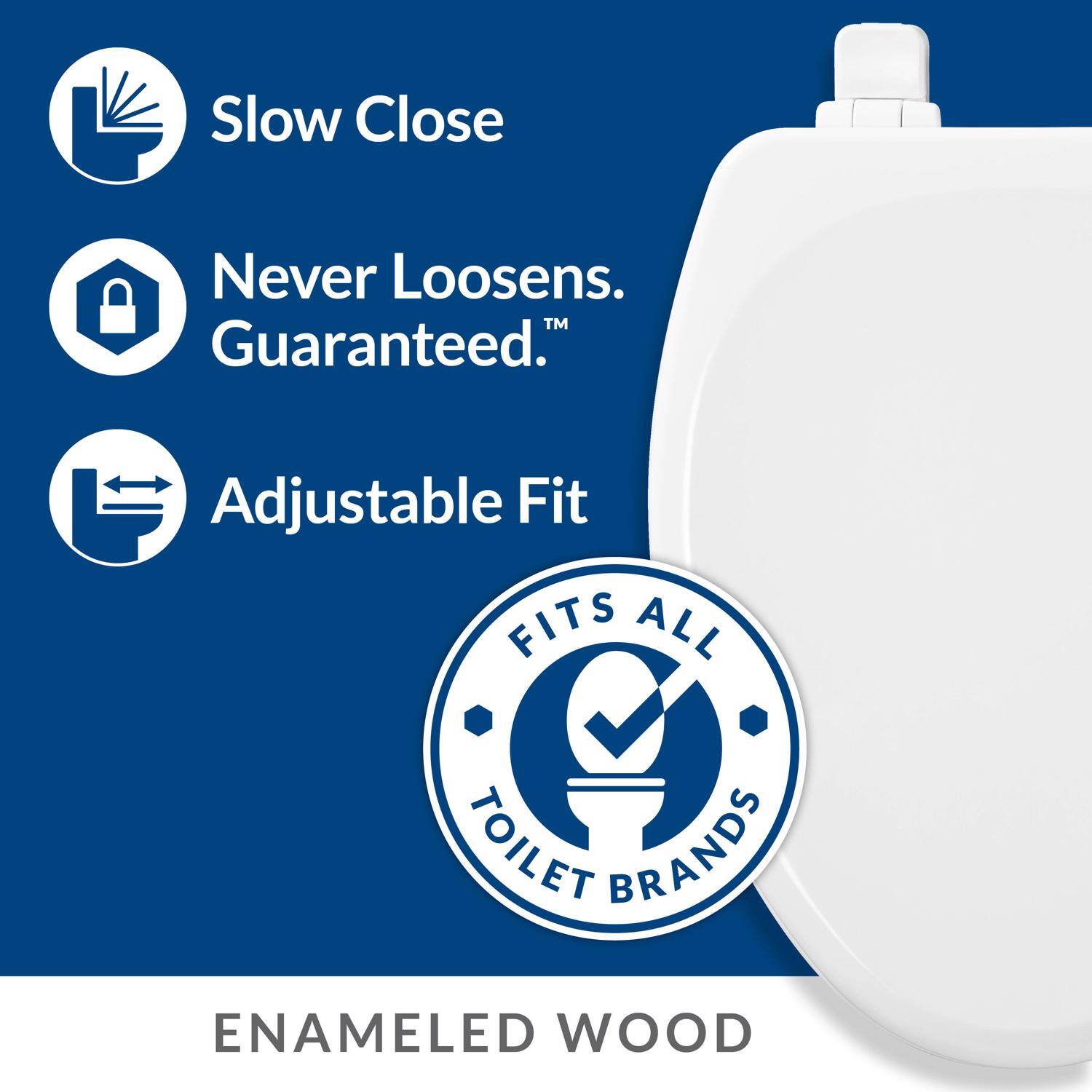 Slow Close  
Never Loosens. Guaranteed.  
Adjustable Fit  
FITS ALL TOILET BRANDS  
ENAMELED WOOD