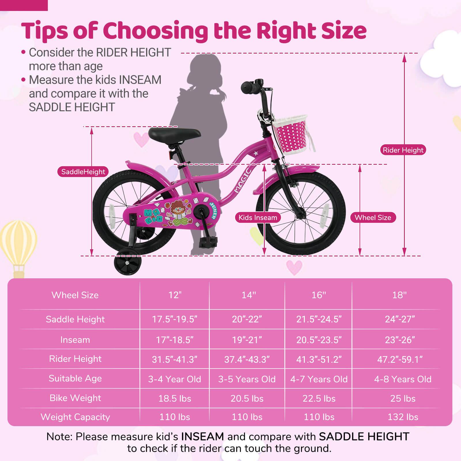 **Tips of Choosing the Right Size**

- Consider the RIDER HEIGHT more than age
- Measure the kids INSEAM and compare it with the SADDLE HEIGHT

| Wheel Size | 12" | 14" | 16" | 18" |
|------------|-----|-----|-----|-----|
| Saddle Height | 17.5"-19.5" | 20"-22" | 21.5"-24.5" | 24"-27" |
| Inseam | 17"-18.5" | 19"-21" | 20.5"-23.5" | 23"-26" |
| Rider Height | 31.5"-41.3" | 37.4"-43.3" | 41.3"-51.2" | 47.2"-59.1" |
| Suitable Age | 3-4 Year Old | 3-5 Years Old | 4-7 Years Old | 4-8 Years Old |
| Bike Weight | 18.5 lbs | 20