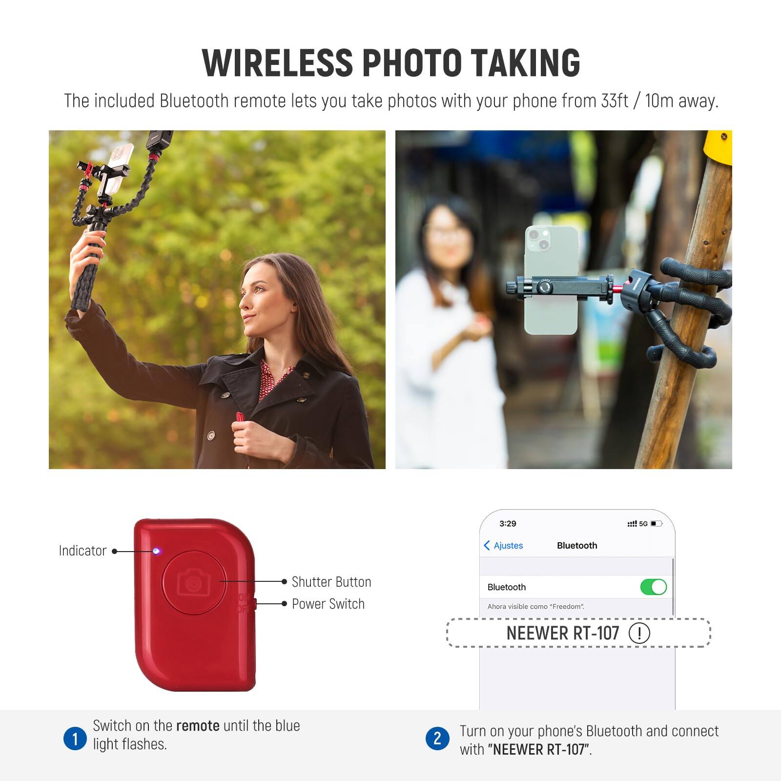 WIRELESS PHOTO TAKING

The included Bluetooth remote lets you take photos with your phone from 33ft / 10m away.

1. Switch on the remote until the blue light flashes.
2. Turn on your phone's Bluetooth and connect with "NEEWER RT-107".

Indicator  
Shutter Button  
Power Switch
