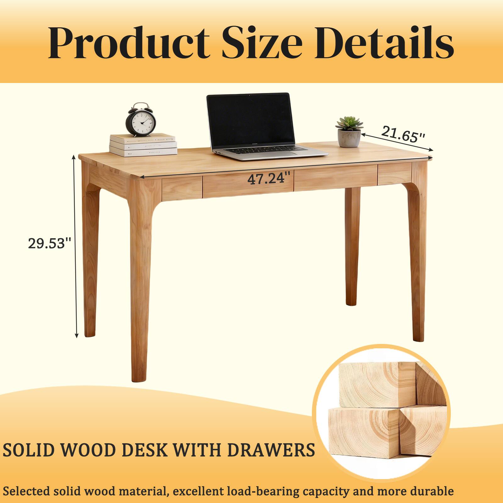 Product Size Details

21.65"  
47.24"  
29.53"  

SOLID WOOD DESK WITH DRAWERS  
Selected solid wood material, excellent load-bearing capacity and more durable