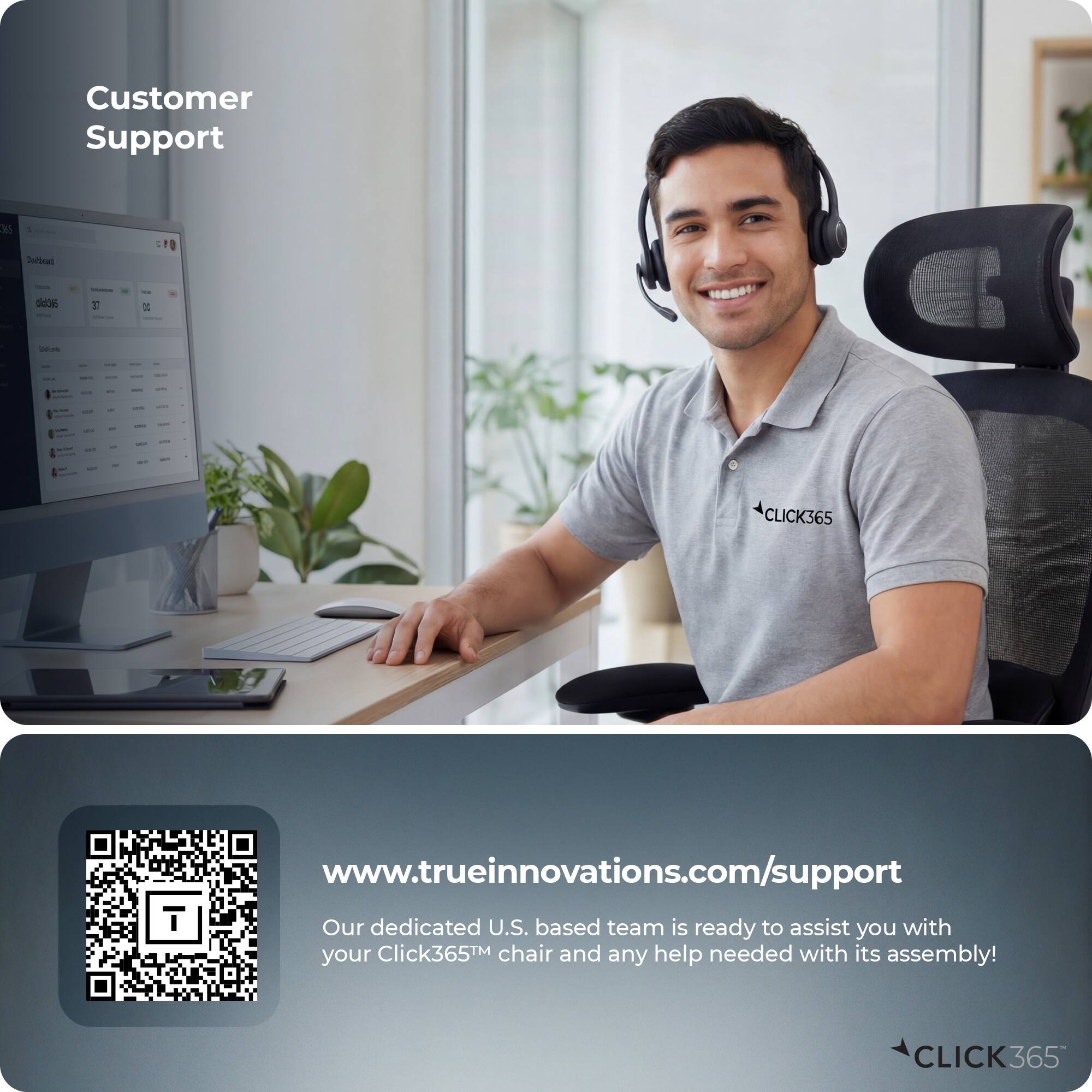 Customer Support

www.trueinnovations.com/support

Our dedicated U.S. based team is ready to assist you with your Click365™ chair and any help needed with its assembly!