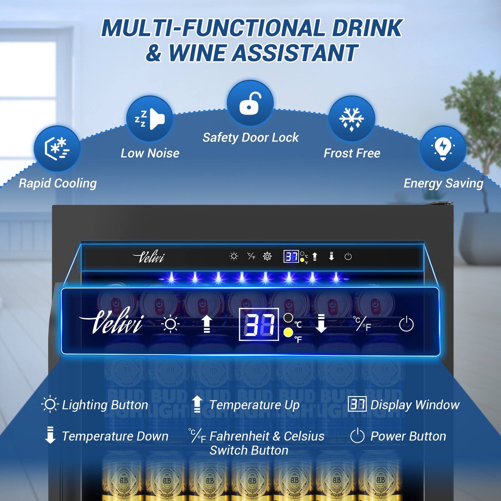 MULTI-FUNCTIONAL DRINK & WINE ASSISTANT

Z Z Z Low Noise
Safety Door Lock
Frost Free
Rapid Cooling
Energy Saving

Velivi 3B
Velivi 38 C "F

Lighting Button
Temperature Up
Display Window
Temperature Down
Fahrenheit & Celsius
Power Button
Switch Button

BUD BUD BUD BUD
AB AB AB AB
