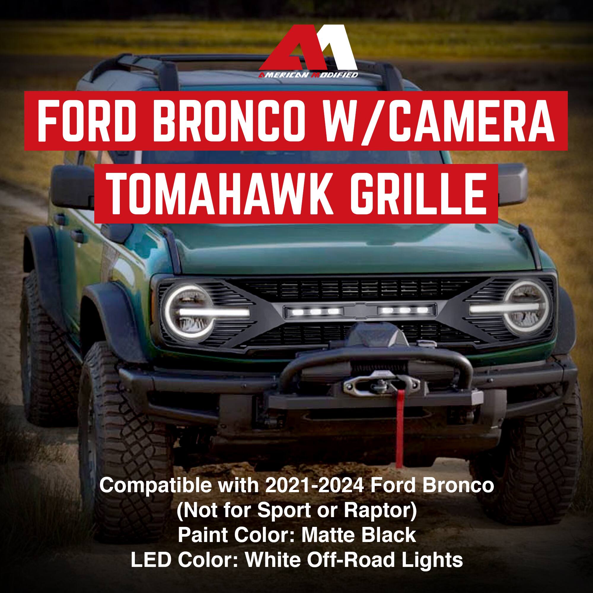 A1  
MERCAN MODIFIED  

FORD BRONCO W/CAMERA  
TOMAHAWK GRILLE  

Compatible with 2021-2024 Ford Bronco  
(Not for Sport or Raptor)  
Paint Color: Matte Black  
LED Color: White Off-Road Lights