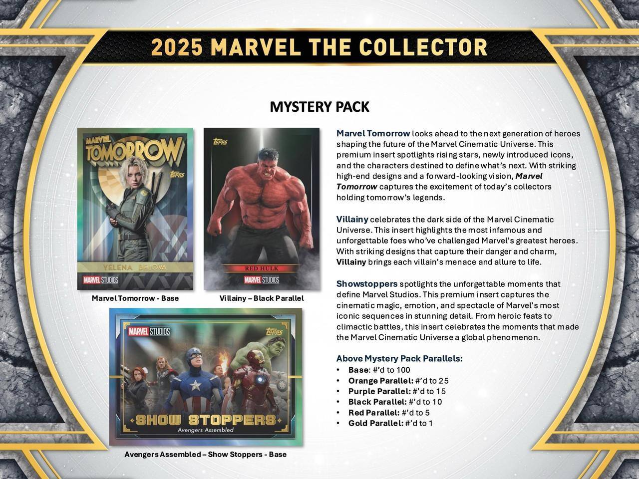 2025 MARVEL THE COLLECTOR MYSTERY PACK

Marvel Tomorrow looks ahead to the next generation of heroes shaping the future of the Marvel Cinematic Universe. This premium insert spotlights rising stars, newly introduced icons, and the characters destined to define what's next. With striking high-end designs and a forward-looking vision, Marvel Tomorrow captures the excitement of today's collectors holding tomorrow's legends.

Villainy celebrates the dark side of the Marvel Cinematic Universe. This insert highlights the most infamous and unforgettable foes who've challenged Marvel's greatest heroes. With striking designs that capture their danger and charm, Villainy brings each villain's menace and allure to life.

Showstoppers spotlights the unforgettable moments that define Marvel Studios. This premium insert captures the cinematic magic, emotion, and spectacle of Marvel's most iconic sequences in stunning detail. From heroic feats to climactic battles, this insert celebrates the moments that made the Marvel Cinematic Universe a global phenomenon.

Above Mystery Pack Parallels:
- Base: #d to 100
- Orange Parallel: #d to 25
- Purple Parallel: #d to 15
- Black Parallel: #d to 10
- Red Parallel: #d to 5