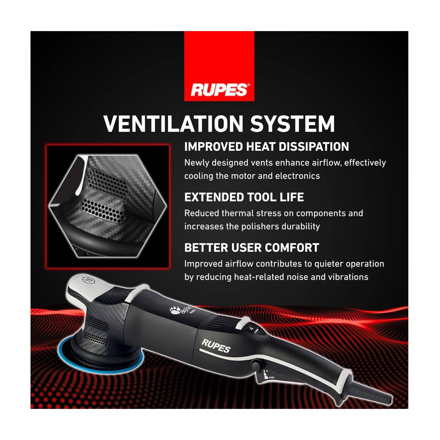 **VENTILATION SYSTEM**

**IMPROVED HEAT DISSIPATION**  
Newly designed vents enhance airflow, effectively cooling the motor and electronics

**EXTENDED TOOL LIFE**  
Reduced thermal stress on components and increases the polishers durability

**BETTER USER COMFORT**  
Improved airflow contributes to quieter operation by reducing heat-related noise and vibrations

50jo - RUPES