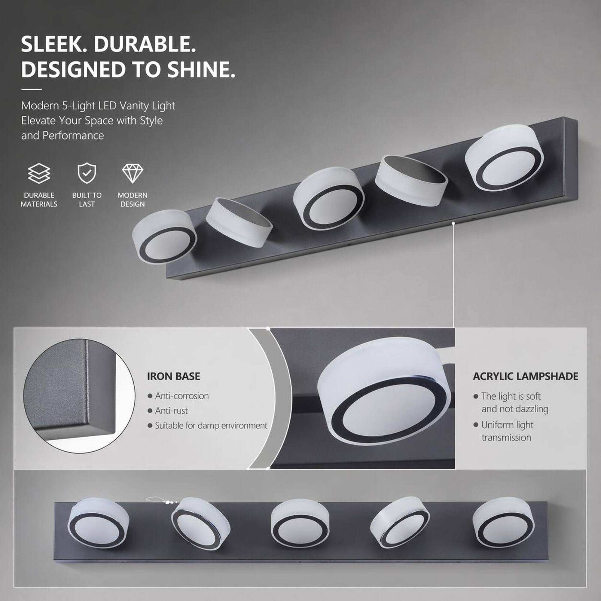 SLEEK. DURABLE. DESIGNED TO SHINE.

Modern 5-Light LED Vanity Light Elevate Your Space with Style and Performance

- DURABLE MATERIALS
- BUILT TO LAST
- MODERN DESIGN

IRON BASE
- Anti-corrosion
- Anti-rust
- Suitable for damp environment

ACRYLIC LAMPSHADE
- The light is soft and not dazzling
- Uniform light transmission