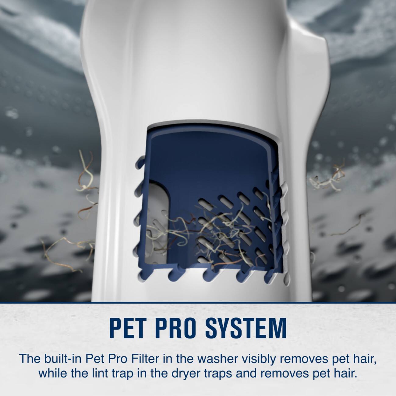 PET PRO SYSTEM  
The built-in Pet Pro Filter in the washer visibly removes pet hair, while the lint trap in the dryer traps and removes pet hair.