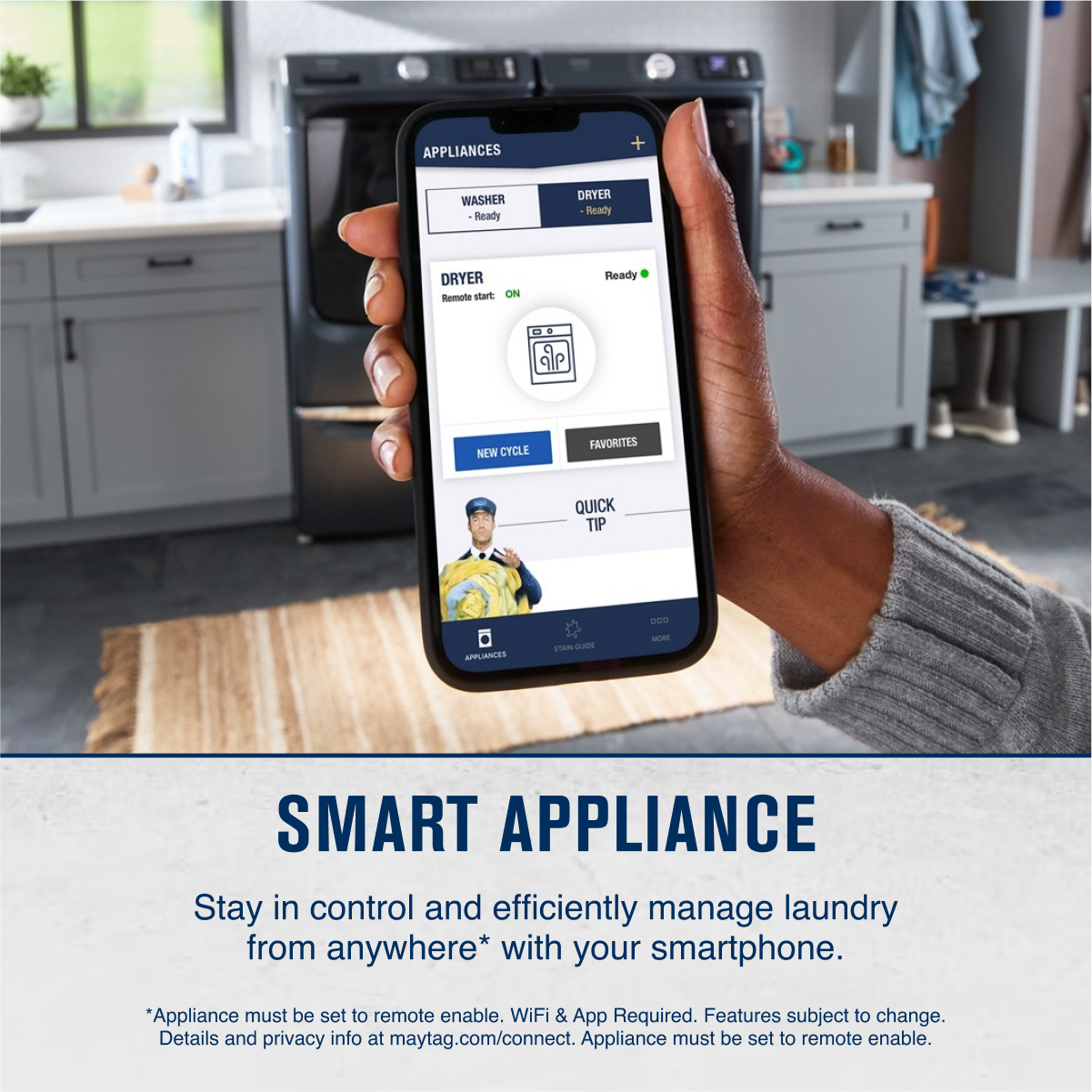 **SMART APPLIANCE**

Stay in control and efficiently manage laundry from anywhere* with your smartphone.

*Appliance must be set to remote enable. WiFi & App Required. Features subject to change. Details and privacy info at maytag.com/connect. Appliance must be set to remote enable.

---

**APPLIANCES**

- WASHER
  - Ready

- DRYER
  - Ready

**DRYER**
- Remote start: ON
- FAVORITES
- QUICK TIP

**NEW CYCLE**

**APPLIANCES**