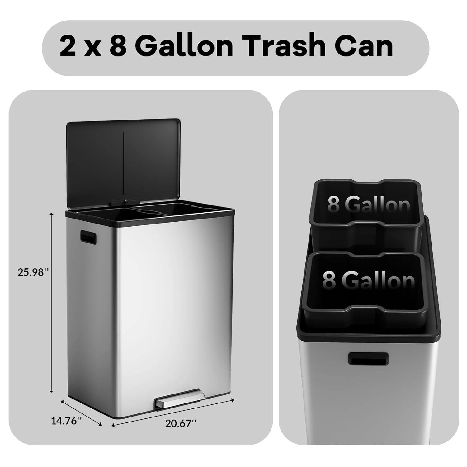 2 x 8 Gallon Trash Can

8 Gallon

Dimensions:
- Height: 25.98"
- Width: 20.67"
- Depth: 14.76"