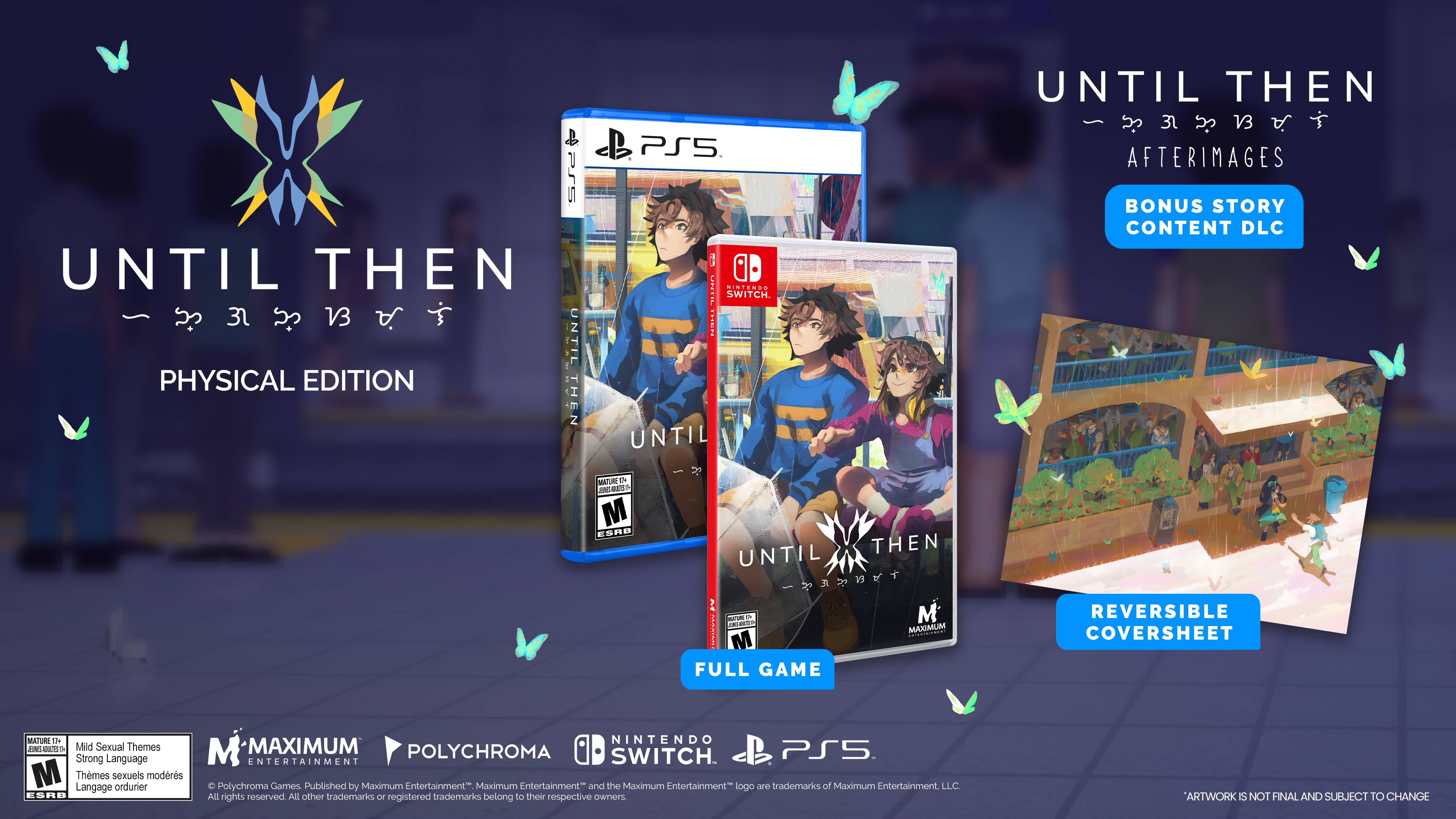 P55 UNTIL THEN 31 V3 UNTIL PHYSICAL EDITION THEN 2 PSS. 1 SINTENDO ..- SWITCH. | UNTIL UNTIL THEN 3 V3 AFTERIMAGES BONUS STORY CONTENT DLC MATURE & JN a M SAD THEN UNTIL ngoci -e M ae MAXIMUM M 00.. FULL GAME REVERSIBLE COVERSHEET MATURE Th FNS as Mild Sexual Themes Strong Language M Thmes Langage sexuels ordurier modrs ESRB NINTENDO M MAXIMUM POLYCHROMA PS5 ENTERTAINMENT SWITCH. Polychroma Games Published by Maximum Entertainment" Maximum Entertainment" and the Maximum Entertainment" logo are trademarks of Maximum Entertainment LLC All rights reserved All other trademarks or registered trademarks belong to their respective OWNERS ARTWORK IS NOT FINAL AND SUBJECT TO CHANGE