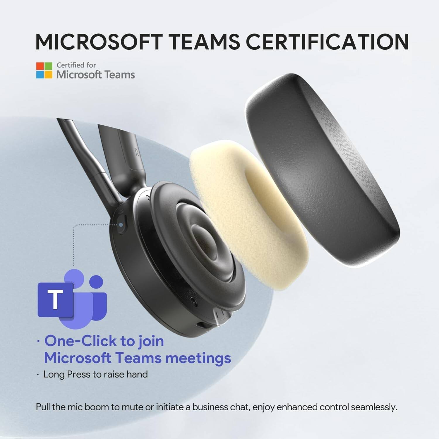 MICROSOFT TEAMS CERTIFICATION

Certified for Microsoft Teams

- One-Click to join Microsoft Teams meetings
- Long Press to raise hand

Pull the mic boom to mute or initiate a business chat, enjoy enhanced control seamlessly.