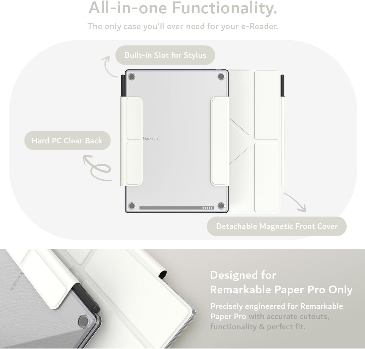 All-in-one Functionality.  
The only case you'll ever need for your e-Reader.  

Built-in Slot for Stylus  
Hard PC Clear Back  
Markable  
Detachable Magnetic Front Cover  

Designed for Remarkable Paper Pro Only  
Precisely engineered for Remarkable Paper Pro with accurate cutouts, functionality & perfect fit.