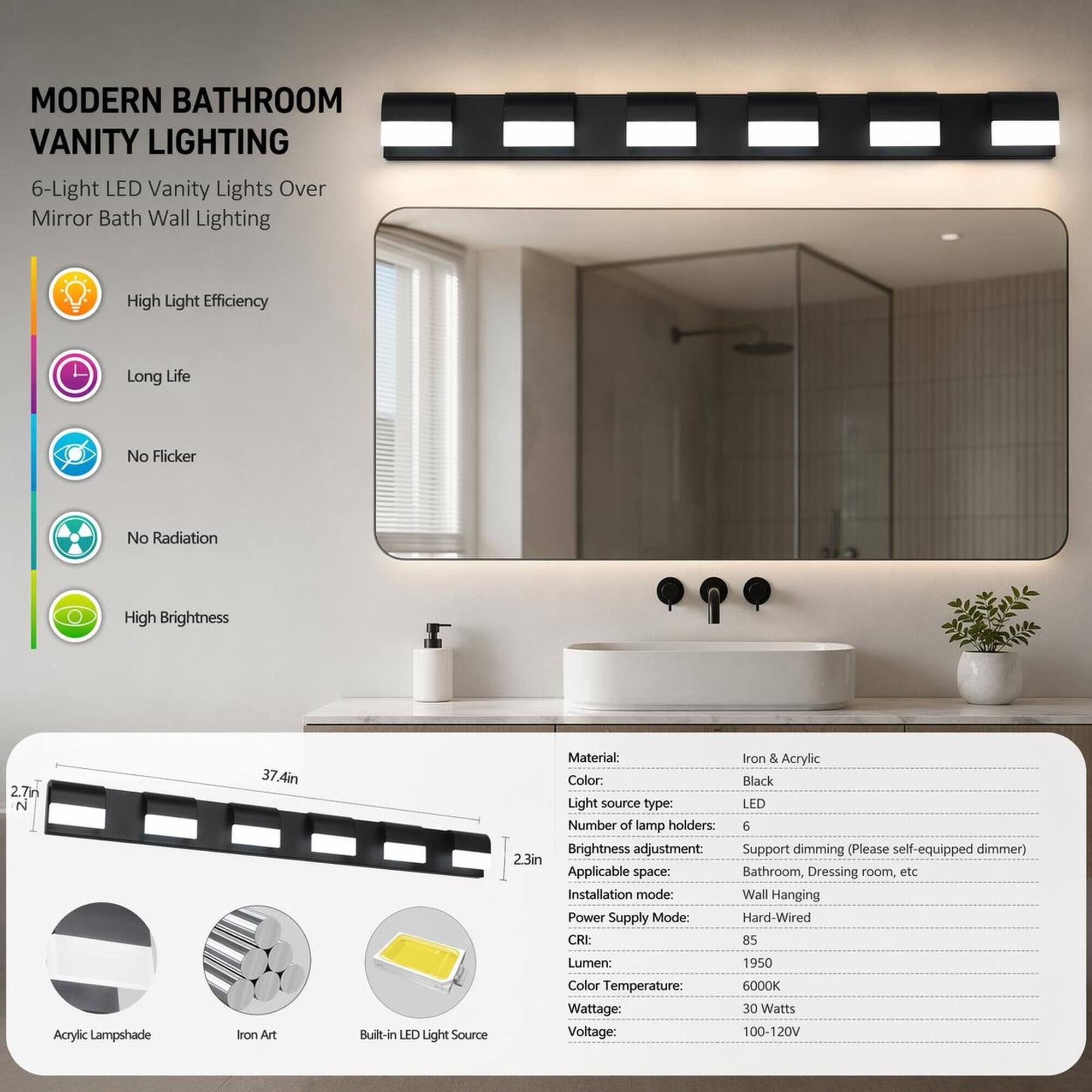 MODERN BATHROOM VANITY LIGHTING  
6-Light LED Vanity Lights Over Mirror Bath Wall Lighting

- High Light Efficiency
- Long Life
- No Flicker
- No Radiation
- High Brightness

Material: Iron & Acrylic  
Color: Black  
Light source type: LED  
Number of lamp holders: 6  
Brightness adjustment: Support dimming (Please self-equipped dimmer)  
Applicable space: Bathroom, Dressing room, etc  
Installation mode: Wall Hanging  
Power Supply Mode: Hard-Wired  
CRI: 85  
Lumen: 1950  
Color Temperature: 6000K  
Wattage: 30 Watts  
Voltage: 100-120V  

Acrylic Lampshade  
Iron Art  
Built-in LED Light Source